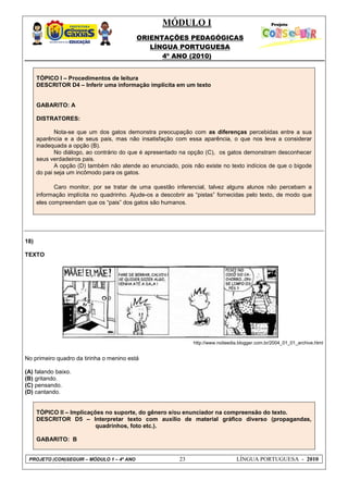 MÓDULO I
ORIENTAÇÕES PEDAGÓGICAS
LÍNGUA PORTUGUESA
4º ANO (2010)
PROJETO (CON)SEGUIR – MÓDULO 1 – 4º ANO 23 LÍNGUA PORTUGUESA - 2010
TÓPICO I – Procedimentos de leitura
DESCRITOR D4 – Inferir uma informação implícita em um texto
GABARITO: A
DISTRATORES:
Nota-se que um dos gatos demonstra preocupação com as diferenças percebidas entre a sua
aparência e a de seus pais, mas não insatisfação com essa aparência, o que nos leva a considerar
inadequada a opção (B).
No diálogo, ao contrário do que é apresentado na opção (C), os gatos demonstram desconhecer
seus verdadeiros pais.
A opção (D) também não atende ao enunciado, pois não existe no texto indícios de que o bigode
do pai seja um incômodo para os gatos.
Caro monitor, por se tratar de uma questão inferencial, talvez alguns alunos não percebam a
informação implícita no quadrinho. Ajude-os a descobrir as ―pistas‖ fornecidas pelo texto, de modo que
eles compreendam que os ―pais‖ dos gatos são humanos.
18)
TEXTO
http://www.noiteedia.blogger.com.br/2004_01_01_archive.html
No primeiro quadro da tirinha o menino está
(A) falando baixo.
(B) gritando.
(C) pensando.
(D) cantando.
TÓPICO II – Implicações no suporte, do gênero e/ou enunciador na compreensão do texto.
DESCRITOR D5 – Interpretar texto com auxílio de material gráfico diverso (propagandas,
quadrinhos, foto etc.).
GABARITO: B
 