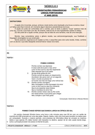 MÓDULO I
ORIENTAÇÕES PEDAGÓGICAS
LÍNGUA PORTUGUESA
4º ANO (2010)
PROJETO (CON)SEGUIR – MÓDULO 1 – 4º ANO 25 LÍNGUA PORTUGUESA - 2010
DISTRATORES
A opção (A) é incorreta, porque, embora o texto tenha como ilustração uma bruxa e ensine a fazer
um feitiço para ficar invisível, em momento algum descreve características da bruxa.
A opção (C) pode ser confundida com a correta, pois no texto a palavra ―roupa‖ aparece mais de
uma vez, e se diz o que fazer com ela. No entanto, trata-se de um dos ingredientes usados no feitiço.
(D) não pode ser a opção correta, porque não se trata de uma narrativa, mas de uma instrução.
Monitor, teça comentários sobre o gênero receita, sua estrutura/organização, sua finalidade e
linguagem empregada na sua construção.
Sendo possível, organize-os em duplas ou trios, e peça-lhes para criar outra receita. Antes, combine
com os alunos o que eles desejarão ensinar/instruir nesse novo texto.
20)
TEXTO I
POMBO CORREIO
5
10
15
Pombo correio voa depressa
E essa carta leva para o meu amor
Leva no bico que eu aqui fico esperando
Pela resposta que é pra saber
Se ela ainda gosta de mim
Pombo correio se acaso um desencontro
Acontecer não perca nem um só segundo
Voar o mundo se preciso for
O mundo voa mas me traga uma notícia boa
Pombo correio voa ligeiro
Meu mensageiro e esta mensagem de amor
Leva no bico que eu aqui fico cantando
Que é pra espantar essa tristeza
Que a incerteza do amor traz
Pombo correio nesse caso eu lhe conto
Por essas linhas a que ponto quer chegar
Meu coração o que mais gosta
Composição: Dodô,Osmar e Moraes Moreira
TEXTO II
POMBO É MAIS RÁPIDO QUE BANDA LARGA NA ÁFRICA DO SUL
5
Um pombo chamado Winston levou uma hora e oito minutos para voar 80 km com um cartão de
memória de 4GB amarrado em uma das patas. Depois, bastou mais uma hora para transferir os dados para
um computador. Durante o mesmo período, uma empresa de informática disse ter enviado os mesmos
dados e que apenas 4% deles haviam sido baixados no destino, apesar de ter sido usada banda larga,
como o principal provedor de acesso à internet do país.
 