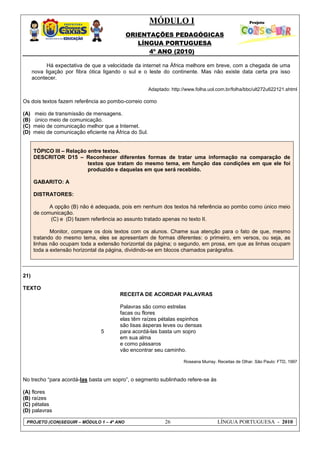 MÓDULO I
ORIENTAÇÕES PEDAGÓGICAS
LÍNGUA PORTUGUESA
4º ANO (2010)
PROJETO (CON)SEGUIR – MÓDULO 1 – 4º ANO 26 LÍNGUA PORTUGUESA - 2010
Há expectativa de que a velocidade da internet na África melhore em breve, com a chegada de uma
nova ligação por fibra ótica ligando o sul e o leste do continente. Mas não existe data certa pra isso
acontecer.
Adaptado: http://www.folha.uol.com.br/folha/bbc/ult272u622121.shtml
Os dois textos fazem referência ao pombo-correio como
(A) meio de transmissão de mensagens.
(B) único meio de comunicação.
(C) meio de comunicação melhor que a Internet.
(D) meio de comunicação eficiente na África do Sul.
TÓPICO III – Relação entre textos.
DESCRITOR D15 – Reconhecer diferentes formas de tratar uma informação na comparação de
textos que tratam do mesmo tema, em função das condições em que ele foi
produzido e daquelas em que será recebido.
GABARITO: A
DISTRATORES:
A opção (B) não é adequada, pois em nenhum dos textos há referência ao pombo como único meio
de comunicação.
(C) e (D) fazem referência ao assunto tratado apenas no texto II.
Monitor, compare os dois textos com os alunos. Chame sua atenção para o fato de que, mesmo
tratando do mesmo tema, eles se apresentam de formas diferentes: o primeiro, em versos, ou seja, as
linhas não ocupam toda a extensão horizontal da página; o segundo, em prosa, em que as linhas ocupam
toda a extensão horizontal da página, dividindo-se em blocos chamados parágrafos.
21)
TEXTO
5
RECEITA DE ACORDAR PALAVRAS
Palavras são como estrelas
facas ou flores
elas têm raízes pétalas espinhos
são lisas ásperas leves ou densas
para acordá-las basta um sopro
em sua alma
e como pássaros
vão encontrar seu caminho.
Roseana Murray. Receitas de Olhar. São Paulo: FTD, 1997
No trecho ―para acordá-las basta um sopro‖, o segmento sublinhado refere-se às
(A) flores
(B) raízes
(C) pétalas
(D) palavras
 