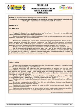 MÓDULO I
ORIENTAÇÕES PEDAGÓGICAS
LÍNGUA PORTUGUESA
4º ANO (2010)
PROJETO (CON)SEGUIR – MÓDULO 1 – 4º ANO 27 LÍNGUA PORTUGUESA - 2010
TÓPICO IV – Coerência e coesão no processamento do texto.
DESCRITOR D2 – Estabelecer relações entre as partes de um texto, identificando repetições ou
substituições que contribuem para a continuidade de um texto.
GABARITO: D
DISTRATORES
A opção (A) não atende ao enunciado, uma vez que ―flores‖ não é o elemento a ser acordado, mas
um dos elementos ao qual às palavras são comparadas.
Sendo comparadas às flores, raízes (B) e pétalas (C) são consideradas partes das palavras e não
elementos adormecidos, que devem ser acordados.
Monitor, cabe relembrar que nossos alunos raramente empregam os pronomes átonos, por isso,
podem apresentar dificuldade em entender o segmento –las como termo que substitui o vocábulo
―palavras‖. Além disso, a dificuldade pode encontrar-se também no fato de o texto apresentar vários
vocábulos no feminino plural e poderem ser considerados referentes possíveis para o pronome.
Explique para eles que todo o poema gira em torno de ―palavras‖, é sobre elas que o texto fala.
Daí, se substituirmos no poema os pronomes ―elas‖, ―-las‖, ―sua‖ e ―seu‖, por PALAVRAS, teremos,
respectivamente, PALAVRAS TÊM RAIZES PÉTALAS ESPINHOS, PARA ACORDAR AS PALAVRAS BASTA UM
SOPRO, NA ALMA DAS PALAVRAS, O CAMINHO DAS PALAVRAS. Para evitar essas repetições e garantir a
continuidade do texto é que a autora lança mão do segmento –las.
Sobre a autora
Roseana Murray nasceu no Rio de Janeiro em 1950. Graduou-se em Literatura e Língua Francesa
em 1973 (Universidade de Nancy/ Aliança Francesa).
Publicou seu primeiro livro infantil em 1980 (Fardo de Carinho, ed. Murinho, R.J). Em 2007 tem
mais de 50 livros publicados. Tem dois livros traduzidos no México (Casas, ed. Formato e Três Velhinhas
tão velhinhas, ed. Miguilim/ Ibeppe) . Seus poemas estão em antologias na Espanha. Tem poemas
traduzidos em seis línguas ( in Um Deus para 2000, Juan Arias, ed. Desclée e Maria, esta grande
desconhecida, Juan Arias, ed. Maeva.).
Recebeu o Prêmio O Melhor de Poesia da FNLIJ nos anos 1986 (Fruta no Ponto, ed. FTD), 1994
(Tantos Medos e Outras Coragens, ed. FTD) e 1997 (Receitas de Olhar, ed. FTD).
Recebeu o Prêmio Associação Paulista de Críticos de Arte em 1990 para o livro Artes e Ofícios,
ed. FTD, S.P.
Entrou para a Lista de Honra do I.B.B.Y em 1994 com o livro Tantos Medos e Outras Coragens
tendo recebido seu diploma em Sevilha, Espanha.
Recebeu o Prêmio Academia Brasileira de Letras em 2002 para o livro Jardins ed. Manati, R.J
como o melhor livro infantil do ano.
Participou ao longo destes anos de vários projetos de leitura. Implantou em Saquarema, em 2003,
junto com a Secretaria Municipal de Educação, o Projeto Saquarema, Uma Onda de Leitura.
http://www.roseanamurray.com/biografia.asp
 