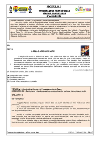 MÓDULO I
ORIENTAÇÕES PEDAGÓGICAS
LÍNGUA PORTUGUESA
4º ANO (2010)
PROJETO (CON)SEGUIR – MÓDULO 1 – 4º ANO 29 LÍNGUA PORTUGUESA - 2010
Marcelo, Marmelo, Martelo (1976) vende 1 milhão de exemplares.
De 1973 a 1981, volta a dirigir publicações infantis da Editora Abril, participa das coleções Conte
um Conto, Beija-Flor e Histórias de Recreio e lança O Reizinho Mandão (1978). Em 1989 é escolhida
pela ONU (Organização das Nações Unidas) para assinar a versão infantil da Declaração Universal dos
Direitos Humanos, intitulada Iguais e Livres, publicada em nove línguas.
Em 1990 assina a declaração da ONU sobre ecologia para crianças, Azul e Lindo - Planeta Terra,
Nossa Casa. Em 1995 lança o Dicionário Ruth Rocha. É autora da série didática Escrever e Criar... É Só
Começar, prêmio Jabuti de melhor obra didática em 1997. Em 1999 finaliza a versão infanto-juvenil de
Odisseia, de Homero.
http://www.algosobre.com.br/biografias/ruth-rocha.html
23)
TEXTO
A BELA E A FERA (INFANTIL)
producaotraulcortez@gmail.com
De acordo com o texto, Bela foi feita prisioneira
(A) porque era bela e jovem.
(B) para salvar seu pai.
(C) para fugir da rotina.
(D) porque a Fera se apaixonou por ela.
TÓPICO IV – Coerência e Coesão no Processamento do Texto
DESCRITOR D8 – Estabelecer relação causa/consequência entre partes e elementos do texto
GABARITO: B
DISTRATORES
A opção (A) não é correta, porque o fato de Bela ser jovem e bonita não foi o motivo que a fez
prisioneira.
(C) é inadequada, uma vez que, para fugir da rotina, Bela recorria aos livros.
A opção (D) é incorreta, pois, embora se saiba que Fera se apaixona por Bela, essa informação
não é apresentada no texto.
Monitor, é possível que grande parte dos alunos conheça o enredo do conto. Aproveite, então,
para promover uma discussão acerca do texto e para mostrar-lhes que, para responder ao que o
enunciado propõe, é preciso ler o texto e nele buscar o que se pede.
É importante ressaltar para os alunos que a resposta da questão independe do conhecimento da
história como um todo, apenas a leitura do texto (sinopse) já nos remeterá a resposta correta.
5
O espetáculo conta a história de Bela, uma jovem que foge da rotina de sua vida e dos
galanteios de um pretendente através dos livros. Um dia, seu pai, que é um inventor, chega no
castelo de uma fera muito feia e assustadora, e é feito prisioneiro. Para salvá-lo, Bela se oferece
para assumir o lugar do pai e a Fera aceita. Com o passar do tempo, a prisioneira, com a ajuda dos
empregados encantados do castelo (um bule de chá, um candelabro e um relógio, entre outros),
passa a ver que por trás da aparência assustadora da Fera se esconde o coração e a alma de um
príncipe humano.
 