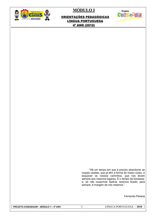 MÓDULO I
ORIENTAÇÕES PEDAGÓGICAS
LÍNGUA PORTUGUESA
4º ANO (2010)
PROJETO (CON)SEGUIR – MÓDULO 1 – 4º ANO 3 LÍNGUA PORTUGUESA - 2010
―Há um tempo em que é preciso abandonar as
roupas usadas, que já têm a forma do nosso corpo, e
esquecer os nossos caminhos, que nos levam
sempre aos mesmos lugares. É o tempo da travessia:
e, se não ousarmos fazê-la, teremos ficado, para
sempre, à margem de nós mesmos.‖
Fernando Pessoa
 