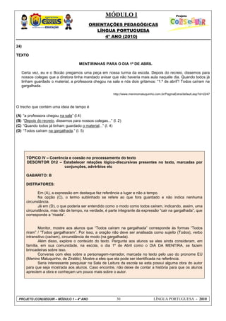 MÓDULO I
ORIENTAÇÕES PEDAGÓGICAS
LÍNGUA PORTUGUESA
4º ANO (2010)
PROJETO (CON)SEGUIR – MÓDULO 1 – 4º ANO 30 LÍNGUA PORTUGUESA - 2010
24)
TEXTO
MENTIRINHAS PARA O DIA 1º DE ABRIL
Certa vez, eu e o Bocão pregamos uma peça em nossa turma da escola. Depois do recreio, dissemos para
nossos colegas que a diretora tinha mandado avisar que não haveria mais aula naquele dia. Quando todos já
tinham guardado o material, a professora chegou na sala e nós dois gritamos: ―1.º de abril‖! Todos caíram na
gargalhada.
http://www.meninomaluquinho.com.br/PaginaExtra/default.asp?id=2247
O trecho que contém uma ideia de tempo é
(A) ―a professora chegou na sala‖ (l.4)
(B) ―Depois do recreio, dissemos para nossos colegas...‖ (l. 2)
(C) ―Quando todos já tinham guardado o material...‖ (l. 4)
(D) ―Todos caíram na gargalhada.‖ (l. 5)
TÓPICO IV – Coerência e coesão no processamento do texto
DESCRITOR D12 – Estabelecer relações lógico-discursivas presentes no texto, marcadas por
conjunções, advérbios etc
GABARITO: B
DISTRATORES:
Em (A), a expressão em destaque faz referência a lugar e não a tempo.
Na opção (C), o termo sublinhado se refere ao que fora guardado e não indica nenhuma
circunstância.
Já em (D), o que poderia ser entendido como o modo como todos caíram, indicando, assim, uma
circunstância, mas não de tempo, na verdade, é parte integrante da expressão ―cair na gargalhada‖, que
corresponde a ―risada‖.
Monitor, mostre aos alunos que ―Todos caíram na gargalhada‖ corresponde às formas ―Todos
riram‖ / ―Todos gargalharam‖. Por isso, a oração não deve ser analisada como sujeito (Todos), verbo
intransitivo (caíram), circunstância de modo (na gargalhada).
Além disso, explore o conteúdo do texto. Pergunte aos alunos se eles ainda consideram, em
família, em sua comunidade, na escola, o dia 1º de Abril como o DIA DA MENTIRA, se fazem
brincadeiras sobre isso.
Converse com eles sobre a personagem-narrador, marcada no texto pelo uso do pronome EU
(Menino Maluquinho, de Ziraldo). Mostre a eles que ela pode ser identificada na referência.
Seria interessante pesquisar na Sala de Leitura da escola se esta possui alguma obra do autor
para que seja mostrada aos alunos. Caso encontre, não deixe de contar a história para que os alunos
apreciem a obra e conheçam um pouco mais sobre o autor.
 
