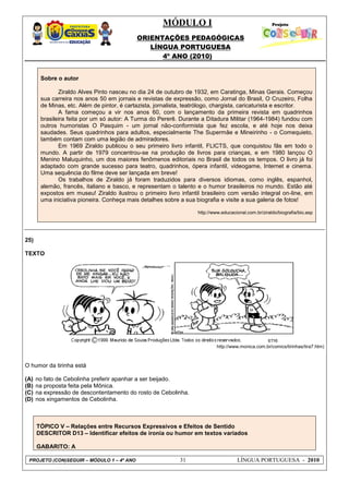 MÓDULO I
ORIENTAÇÕES PEDAGÓGICAS
LÍNGUA PORTUGUESA
4º ANO (2010)
PROJETO (CON)SEGUIR – MÓDULO 1 – 4º ANO 31 LÍNGUA PORTUGUESA - 2010
Sobre o autor
Ziraldo Alves Pinto nasceu no dia 24 de outubro de 1932, em Caratinga, Minas Gerais. Começou
sua carreira nos anos 50 em jornais e revistas de expressão, como Jornal do Brasil, O Cruzeiro, Folha
de Minas, etc. Além de pintor, é cartazista, jornalista, teatrólogo, chargista, caricaturista e escritor.
A fama começou a vir nos anos 60, com o lançamento da primeira revista em quadrinhos
brasileira feita por um só autor: A Turma do Pererê. Durante a Ditadura Militar (1964-1984) fundou com
outros humoristas O Pasquim - um jornal não-conformista que fez escola, e até hoje nos deixa
saudades. Seus quadrinhos para adultos, especialmente The Supermãe e Mineirinho - o Comequieto,
também contam com uma legião de admiradores.
Em 1969 Ziraldo publicou o seu primeiro livro infantil, FLICTS, que conquistou fãs em todo o
mundo. A partir de 1979 concentrou-se na produção de livros para crianças, e em 1980 lançou O
Menino Maluquinho, um dos maiores fenômenos editoriais no Brasil de todos os tempos. O livro já foi
adaptado com grande sucesso para teatro, quadrinhos, ópera infantil, videogame, Internet e cinema.
Uma sequência do filme deve ser lançada em breve!
Os trabalhos de Ziraldo já foram traduzidos para diversos idiomas, como inglês, espanhol,
alemão, francês, italiano e basco, e representam o talento e o humor brasileiros no mundo. Estão até
expostos em museu! Ziraldo ilustrou o primeiro livro infantil brasileiro com versão integral on-line, em
uma iniciativa pioneira. Conheça mais detalhes sobre a sua biografia e visite a sua galeria de fotos!
http://www.educacional.com.br/ziraldo/biografia/bio.asp
25)
TEXTO
http://www.monica.com.br/comics/tirinhas/tira7.htm)
O humor da tirinha está
(A) no fato de Cebolinha preferir apanhar a ser beijado.
(B) na proposta feita pela Mônica.
(C) na expressão de descontentamento do rosto de Cebolinha.
(D) nos xingamentos de Cebolinha.
TÓPICO V – Relações entre Recursos Expressivos e Efeitos de Sentido
DESCRITOR D13 – Identificar efeitos de ironia ou humor em textos variados
GABARITO: A
 