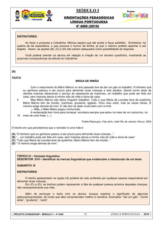 MÓDULO I
ORIENTAÇÕES PEDAGÓGICAS
LÍNGUA PORTUGUESA
4º ANO (2010)
PROJETO (CON)SEGUIR – MÓDULO 1 – 4º ANO 32 LÍNGUA PORTUGUESA - 2010
DISTRATORES:
Ao fazer a proposta a Cebolinha, Mônica espera que ele aceite e fique satisfeito. Entretanto, há
quebra de tal expectativa, o que provoca o humor da tirinha, já que o menino prefere apanhar a ser
beijado. Assim, as opções (B), (C) e (D) não seriam adequados como possibilidade de resposta.
Você poderá orientar os alunos em relação à criação de um terceiro quadrinho, mostrando as
possíveis consequências da atitude do Cebolinha.
26)
TEXTO
5
10
BRIGA DE IRMÃO
Com o nascimento do Mário Márcio no ano passado tive de dar um gás no trabalho. O dinheiro que
eu ganhava passou a ser pouco para alimentar duas crianças e dois adultos. Decidi correr atrás de
clientes maiores oferecendo o serviço de assessoria de imprensa, um trabalho que pode ser feito em
casa, sem maiores danos à minha vida de mãe e dona de casa.
Mas Mário Márcio não deixa ninguém trabalhar. Tudo o que Maria de Lourdes teve de quietinha,
Mário Márcio tem de chorão, manhoso, grudento, agitado. Virou meu xodó, mas às vezes cansa. O
menino exige demais de mim. E não tem se dado muito bem com a irmã.
— Mãe, o Máio Máxio pegou minha bola.
A reclamação tem hora para começar: acontece sempre que estou no meio de um raciocínio, no
meio de uma frase. (...)
Thalita Rebouças. Fala sério, mãe! Rio de Janeiro: Rocco, 2004
O trecho em que percebemos que o narrador é uma mãe é
(A) ―O dinheiro que eu ganhava passou a ser pouco para alimentar duas crianças...‖
(B) ―... um trabalho pode ser feito em casa, sem maiores danos a minha vida de mãe e dona de casa‖
(C) ―Tudo que Maria de Lourdes teve de quietinha, Mario Márcio tem de chorão...‖
(D) ― O menino exige demais de mim.‖
TÓPICO VI – Variação linguística
DESCRITOR D10 – Identificar as marcas linguísticas que evidenciam o interlocutor de um texto
GABARITO: B
DISTRATORES:
O trecho apresentado na opção (A) poderia ter sido proferido por qualquer pessoa responsável por
alimentar duas crianças.
Em (C) e (D), os trechos podem representar a fala de qualquer pessoa próxima daquelas crianças,
não necessariamente sua mãe.
Além de esmiuçar o texto com os alunos, busque explorar o significado de algumas
palavras/expressões, de modo que eles compreendam melhor a narrativa. Exemplos: ―dar um gás‖, ―correr
atrás‖, ―grudento‖, ―xodó‖.
 