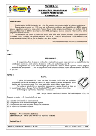 MÓDULO I
ORIENTAÇÕES PEDAGÓGICAS
LÍNGUA PORTUGUESA
4º ANO (2010)
PROJETO (CON)SEGUIR – MÓDULO 1 – 4º ANO 33 LÍNGUA PORTUGUESA - 2010
Sobre a autora
Thalita nasceu no Rio de Janeiro em 1974. Ela escreve livros direcionados ao público adolescente.
Sua carreira começou em 1999, mas ela só ficou conhecida do grande público em 2003, quando
passou a publicar seus livros pela editora Rocco. Desde então, lançou nove títulos e em abril de 2009 já
tinha vendido mais de 200 mil exemplares. Em 2005, começou a assinar a coluna Fala Sério! na última
página da Revista Atrevida.
Fez faculdade de Direito durante dois anos, mas após este período resolveu cursar jornalismo.
Trabalhou como jornalista na Gazeta Mercantil, Lance! e TV Globo, entre outros. Como assessora de
imprensa trabalhou na FSB, no Rio de Janeiro e em Nova Iorque.
http://sabordeler.wordpress.com/2009/10/30/thalita-rebouas/
27)
TEXTO I
5
PERGAMINHO
O pergaminho, feito de pele de ovelha, foi o material mais usado para escrever, na Idade Média. Era
usado para escrever a parte externa da pele da ovelha, da qual se raspava a lã.
O pergaminho era usado pelos monges, que copiavam à mão os textos sagrados e obras gregas e
romanas da ―Antiguidade‖. O uso do pergaminho foi superado quando o papel, feito de celulose, se tornou
popular.
TEXTO II
5
PAPEL
O papel foi inventado na China há mais ou menos 2100 anos. Os chineses
colocavam cascas de amoreira ou bambu na água. Depois que elas amoleciam, eram
batidas até virarem uma pasta. Com essa pasta, eles faziam folhas lisas e finas.
Por volta do século XII, os espanhóis conheceram o papel. Depois a ideia se
espalhou por toda a Europa. No final do século XVII, o papel veio para a América.
Gutemberg foi o primeiro a mecanizar a impressão.
JEAN, George. A escrita, memória dos homens. São Paulo: Objetiva, 2002. p. 15.
Segundo os textos I e II, é possível afirmar que:
(A) o papel é um material de origem animal.
(B) o pergaminho é um material de origem vegetal.
(C) o pergaminho e o papel surgiram em épocas diferentes.
(D) os espanhóis inventaram o papel.
TÓPICO I – Procedimentos de leitura
DESCRITOR D4 – Inferir uma informação implícita no texto
GABARITO: C
 