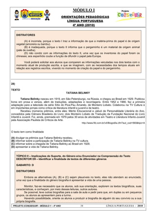 MÓDULO I
ORIENTAÇÕES PEDAGÓGICAS
LÍNGUA PORTUGUESA
4º ANO (2010)
PROJETO (CON)SEGUIR – MÓDULO 1 – 4º ANO 34 LÍNGUA PORTUGUESA - 2010
DISTRATORES
(A) é incorreta, porque o texto I traz a informação de que a matéria-prima do papel é de origem
vegetal (amoreira ou bambu).
(B) é inadequada, porque o texto II informa que o pergaminho é um material de origem animal
(pele de ovelha).
(D) não condiz com as informações do texto II, uma vez que os inventores do papel foram os
chineses; aos espanhóis coube a função de difundir o papel pela Europa.
Você poderá solicitar aos alunos que comparem as informações veiculadas nos dois textos com o
momento atual de produção escrita, e que se imaginem, com as necessidades dos tempos atuais em
relação aos registros escritos, vivendo no momento de criação do papel e do pergaminho.
28)
TEXTO
TATIANA BELINKY
Tatiana Belinky nasceu em 1919, em São Petersburgo, na Rússia, e chegou ao Brasil em 1929. Publicou
livros em prosa e versos, além de traduções, adaptações e recontagens. Entre 1952 e 1966, fez a primeira
adaptação para a televisão da série Sítio do Pica-Pau Amarelo, de Monteiro Lobato. Colaborou na TV Cultura e
em importantes jornais como crítica de literatura infantil e juvenil e de teatro.
Recebeu inúmeros prêmios, entre eles: Mérito Educacional e Jabuti de Personalidade Literária do Ano,
concedidos pela Câmara Brasileira do Livro; dois Monteiro Lobato de Tradução da Fundação Nacional do Livro
Infantil e Juvenil. Foi, ainda, premiada em 1979 pelos 30 anos de atividades em Teatro e Literatura Infanto-Juvenil
pela Associação Paulista de Críticos de Arte.
http://www.ftd.com.br/v4/Biografia.cfm?aut_cod=560&tipo=A
O texto tem como finalidade
(A) divulgar os prêmios que Tatiana Belinky recebeu.
(B) informar sobre a participação de Tatiana Belinky na TV cultura.
(C) informar sobre a chegada de Tatiana Belinky ao Brasil em 1929.
(D) apresentar a vida de Tatiana Belinky.
TÓPICO II – Implicações do Suporte, do Gênero e/ou Enunciador na Compreensão do Texto
DESCRITOR D9 – Identificar a finalidade de textos de diferentes gêneros
GABARITO: D
DISTRATORES
Embora as alternativas (A), (B) e (C) sejam plausíveis no texto, elas não atendem ao enunciado,
uma vez que a finalidade do gênero biografia é apresentar a vida de uma pessoa.
Monitor, faz-se necessário que os alunos, sob sua orientação, explorem os textos biográficos, suas
características, e conheçam, por meio dessas leituras, outros autores.
Se possível, leve outras biografias para a sala de aula e pedir para que, em duplas ou em pequenos
grupos, os alunos as apresentem para a turma .
Havendo possibilidade, oriente os alunos a produzir a biografia de alguém do seu convívio ou a sua
própria biografia.
 
