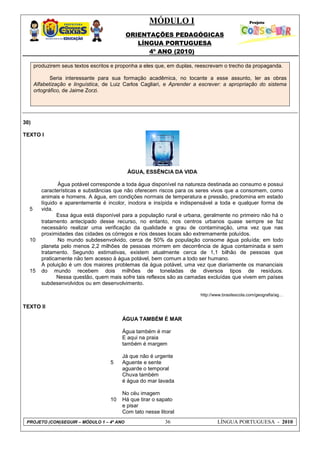 MÓDULO I
ORIENTAÇÕES PEDAGÓGICAS
LÍNGUA PORTUGUESA
4º ANO (2010)
PROJETO (CON)SEGUIR – MÓDULO 1 – 4º ANO 36 LÍNGUA PORTUGUESA - 2010
produzirem seus textos escritos e proponha a eles que, em duplas, reescrevam o trecho da propaganda.
Seria interessante para sua formação acadêmica, no tocante a esse assunto, ler as obras
Alfabetização e linguística, de Luiz Carlos Cagliari, e Aprender a escrever: a apropriação do sistema
ortográfico, de Jaime Zorzi.
30)
TEXTO I
5
10
15
ÁGUA, ESSÊNCIA DA VIDA
Água potável corresponde a toda água disponível na natureza destinada ao consumo e possui
características e substâncias que não oferecem riscos para os seres vivos que a consomem, como
animais e homens. A água, em condições normais de temperatura e pressão, predomina em estado
líquido e aparentemente é incolor, inodora e insípida e indispensável a toda e qualquer forma de
vida.
Essa água está disponível para a população rural e urbana, geralmente no primeiro não há o
tratamento antecipado desse recurso, no entanto, nos centros urbanos quase sempre se faz
necessário realizar uma verificação da qualidade e grau de contaminação, uma vez que nas
proximidades das cidades os córregos e rios desses locais são extremamente poluídos.
No mundo subdesenvolvido, cerca de 50% da população consome água poluída; em todo
planeta pelo menos 2,2 milhões de pessoas morrem em decorrência de água contaminada e sem
tratamento. Segundo estimativas, existem atualmente cerca de 1,1 bilhão de pessoas que
praticamente não tem acesso à água potável, bem comum a todo ser humano.
A poluição é um dos maiores problemas da água potável, uma vez que diariamente os mananciais
do mundo recebem dois milhões de toneladas de diversos tipos de resíduos.
Nessa questão, quem mais sofre tais reflexos são as camadas excluídas que vivem em países
subdesenvolvidos ou em desenvolvimento.
http://www.brasilescola.com/geografia/ag…
TEXTO II
5
10
ÁGUA TAMBÉM É MAR
Água também é mar
E aqui na praia
também é margem
Já que não é urgente
Aguente e sente
aguarde o temporal
Chuva também
é água do mar lavada
No céu imagem
Há que tirar o sapato
e pisar
Com tato nesse litoral
 