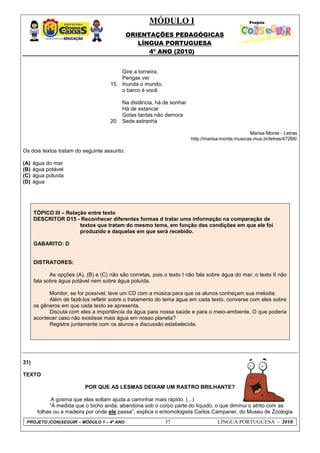 MÓDULO I
ORIENTAÇÕES PEDAGÓGICAS
LÍNGUA PORTUGUESA
4º ANO (2010)
PROJETO (CON)SEGUIR – MÓDULO 1 – 4º ANO 37 LÍNGUA PORTUGUESA - 2010
15
20
Gire a torneira,
Perigas ver
Inunda o mundo,
o barco é você
Na distância, há de sonhar
Há de estancar
Gotas tantas não demora
Sede estranha
Marisa Monte - Letras
http://marisa-monte.musicas.mus.br/letras/47266/
Os dois textos tratam do seguinte assunto:
(A) água do mar
(B) água potável
(C) água poluída
(D) água
TÓPICO III – Relação entre texto
DESCRITOR D15 - Reconhecer diferentes formas d tratar uma informação na comparação de
textos que tratam do mesmo tema, em função das condições em que ele foi
produzido e daquelas em que será recebido.
GABARITO: D
DISTRATORES:
As opções (A), (B) e (C) não são corretas, pois o texto I não fala sobre água do mar, o texto II não
fala sobre água potável nem sobre água poluída.
Monitor, se for possível, leve um CD com a música para que os alunos conheçam sua melodia.
Além de fazê-los refletir sobre o tratamento do tema água em cada texto, converse com eles sobre
os gêneros em que cada texto se apresenta.
Discuta com eles a importância da água para nossa saúde e para o meio-ambiente. O que poderia
acontecer caso não existisse mais água em nosso planeta?
Registre juntamente com os alunos a discussão estabelecida.
31)
TEXTO
POR QUE AS LESMAS DEIXAM UM RASTRO BRILHANTE?
A gosma que elas soltam ajuda a caminhar mais rápido. (...)
―À medida que o bicho anda, abandona sob o corpo parte do líquido, o que diminui o atrito com as
folhas ou a madeira por onde ele passa‖, explica o entomologista Carlos Campaner, do Museu de Zoologia
 