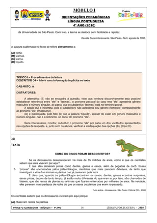 MÓDULO I
ORIENTAÇÕES PEDAGÓGICAS
LÍNGUA PORTUGUESA
4º ANO (2010)
PROJETO (CON)SEGUIR – MÓDULO 1 – 4º ANO 38 LÍNGUA PORTUGUESA - 2010
da Universidade de São Paulo. Com isso, a lesma se desloca com facilidade e rapidez.
Revista Superinteressante. São Paulo, Abril, agosto de 1997.
A palavra sublinhada no texto se refere diretamente a:
(A) bicho.
(B) lesmas.
(C) lesma.
(D) líquido.
TÓPICO I – Procedimentos de leitura
DESCRITOR D4 – Inferir uma informação implícita no texto
GABARITO: A
DISTRATORES:
A alternativa (B) não se enquadra à questão, visto que, embora discursivamente seja possível
estabelecer referência entre ―ele‖ e ―lesmas‖, o pronome pessoal do caso reto ―ele‖ apresenta gênero
masculino e número singular, ao passo que o substantivo ―lesmas‖ está no feminino plural.
A opção (C) é incorreta, pois o substantivo não apresenta seu gênero (feminino) correspondente
ao pronome ―ele‖ (masculino).
(D) é inadequada, pelo fato de que a palavra ―líquido‖, apesar de estar em gênero masculino e
número singular, não é o referente, no texto, do pronome ―ele‖.
Seria interessante, monitor, substituir o pronome ―ele‖ por cada um dos vocábulos apresentados
nas opções de resposta, e, junto com os alunos, verificar a inadequação das opções (B), (C) e (D).
32)
TEXTO
5
COMO OS DINOS FORAM DESCOBERTOS?
Se os dinossauros desapareceram há mais de 65 milhões de anos, como é que os cientistas
sabem que eles viveram por aqui?
É que eles deixaram pistas como dentes, garras e ossos, além de pegadas de cocô. Essas
―provas‖ são encontradas pelos paleontólogos, cientistas que mais parecem detetives, de tanto que
investigam a vida dos animais e plantas que já passaram pela terra.
É claro que, quando os paleontólogos encontram os ossos, dentes, garras e outras surpresas,
essas pistas, depois de tanto tempo, já estão muito diferentes do que eram e, por isso, são chamadas de
fósseis, que são restos de plantas ou animais que ficaram enterrados por milhares de anos. Na verdade,
eles parecem mais pedaços de rocha do que os ossos ou plantas que eram no passado.
Tudo sobre...dinossauros. São Paulo: Editora DCL, 2006
Os cientistas sabem que os dinossauros viveram por aqui porque
(A) observam restos de plantas
 