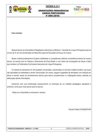 MÓDULO I
ORIENTAÇÕES PEDAGÓGICAS
LÍNGUA PORTUGUESA
4º ANO (2010)
PROJETO (CON)SEGUIR – MÓDULO 1 – 4º ANO 4 LÍNGUA PORTUGUESA - 2010
Caro monitor,
Apresentamos as Orientações Pedagógicas referentes ao Módulo I - Apostila de Língua Portuguesa para as
turmas de 4º ano de escolaridade da Rede Municipal de Educação de Duque de Caxias.
Nesse material pretendemos focalizar habilidades e competências relativas à proficiência leitora de nossos
alunos, de acordo com os Tópicos e Descritores da Prova Brasil, e com base nas concepções de língua e texto
que norteiam os Parâmetros Curriculares Nacionais de Língua Portuguesa.
O material se apresenta em 56 questões comentadas, estruturadas no formato múltipla escolha, nas quais
são apontadas as habilidades a serem mensuradas. Em anexo, seguem sugestões de atividades com enfoque em
leitura e escrita; textos de embasamento teórico para leitura complementar e a bibliografia básica utilizada na
elaboração destas Orientações.
Contamos com sua contribuição imprescindível na condução de um trabalho pedagógico agradável e
produtivo, tanto para você quanto para os alunos.
Utilize sua criatividade e entusiasmo, sempre.
Equipe Projeto (CON)SEGUIR
 