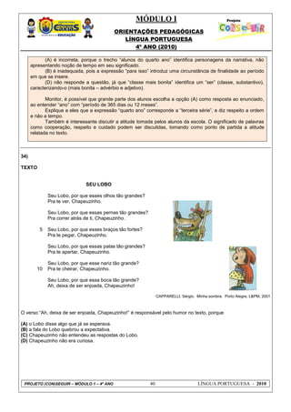MÓDULO I
ORIENTAÇÕES PEDAGÓGICAS
LÍNGUA PORTUGUESA
4º ANO (2010)
PROJETO (CON)SEGUIR – MÓDULO 1 – 4º ANO 40 LÍNGUA PORTUGUESA - 2010
(A) é incorreta, porque o trecho ―alunos do quarto ano‖ identifica personagens da narrativa, não
apresentando noção de tempo em seu significado.
(B) é inadequada, pois a expressão ―para isso‖ introduz uma circunstância de finalidade ao período
em que se insere.
(D) não responde a questão, já que ―classe mais bonita‖ identifica um ―ser‖ (classe, substantivo),
caracterizando-o (mais bonita – advérbio e adjetivo).
Monitor, é possível que grande parte dos alunos escolha a opção (A) como resposta ao enunciado,
ao entender ―ano‖ com ―período de 365 dias ou 12 meses‖.
Explique a eles que a expressão ―quarto ano‖ corresponde a ―terceira série‖, e diz respeito a ordem
e não a tempo.
Também é interessante discutir a atitude tomada pelos alunos da escola. O significado de palavras
como cooperação, respeito e cuidado podem ser discutidas, tomando como ponto de partida a atitude
relatada no texto.
34)
TEXTO
SEU LOBO
5
10
Seu Lobo, por que esses olhos tão grandes?
Pra te ver, Chapeuzinho.
Seu Lobo, por que essas pernas tão grandes?
Pra correr atrás de ti, Chapeuzinho.
Seu Lobo, por que esses braços tão fortes?
Pra te pegar, Chapeuzinho.
Seu Lobo, por que essas patas tão grandes?
Pra te apertar, Chapeuzinho.
Seu Lobo, por que esse nariz tão grande?
Pra te cheirar, Chapeuzinho.
Seu Lobo, por que essa boca tão grande?
Ah, deixa de ser enjoada, Chapeuzinho!
CAPPARELLI, Sérgio. Minha sombra. Porto Alegre, L&PM, 2001
O verso ―Ah, deixa de ser enjoada, Chapeuzinho!‖ é responsável pelo humor no texto, porque
(A) o Lobo disse algo que já se esperava.
(B) a fala do Lobo quebrou a expectativa.
(C) Chapeuzinho não entendeu as respostas do Lobo.
(D) Chapeuzinho não era curiosa.
 