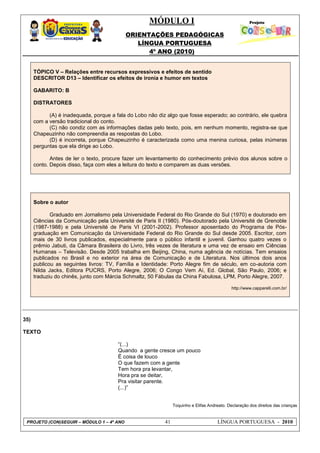 MÓDULO I
ORIENTAÇÕES PEDAGÓGICAS
LÍNGUA PORTUGUESA
4º ANO (2010)
PROJETO (CON)SEGUIR – MÓDULO 1 – 4º ANO 41 LÍNGUA PORTUGUESA - 2010
TÓPICO V – Relações entre recursos expressivos e efeitos de sentido
DESCRITOR D13 – Identificar os efeitos de ironia e humor em textos
GABARITO: B
DISTRATORES
(A) é inadequada, porque a fala do Lobo não diz algo que fosse esperado; ao contrário, ele quebra
com a versão tradicional do conto.
(C) não condiz com as informações dadas pelo texto, pois, em nenhum momento, registra-se que
Chapeuzinho não compreendia as respostas do Lobo.
(D) é incorreta, porque Chapeuzinho é caracterizada como uma menina curiosa, pelas inúmeras
perguntas que ela dirige ao Lobo.
Antes de ler o texto, procure fazer um levantamento do conhecimento prévio dos alunos sobre o
conto. Depois disso, faça com eles a leitura do texto e comparem as duas versões.
Sobre o autor
Graduado em Jornalismo pela Universidade Federal do Rio Grande do Sul (1970) e doutorado em
Ciências da Comunicação pela Université de Paris II (1980). Pós-doutorado pela Université de Grenoble
(1987-1988) e pela Université de Paris VI (2001-2002). Professor aposentado do Programa de Pós-
graduação em Comunicação da Universidade Federal do Rio Grande do Sul desde 2005. Escritor, com
mais de 30 livros publicados, especialmente para o público infantil e juvenil. Ganhou quatro vezes o
prêmio Jabuti, da Câmara Brasileira do Livro, três vezes de literatura e uma vez de ensaio em Ciências
Humanas – Televisão. Desde 2005 trabalha em Beijing, China, numa agência de notícias. Tem ensaios
publicados no Brasil e no exterior na área de Comunicação e de Literatura. Nos últimos dois anos
publicou as seguintes livros: TV, Família e Identidade: Porto Alegre fim de século, em co-autoria com
Nilda Jacks, Editora PUCRS, Porto Alegre, 2006; O Congo Vem Aí, Ed. Global, São Paulo, 2006; e
traduziu do chinês, junto com Márcia Schmaltz, 50 Fábulas da China Fabulosa, LPM, Porto Alegre, 2007.
http://www.capparelli.com.br/
35)
TEXTO
―(...)
Quando a gente cresce um pouco
É coisa de louco
O que fazem com a gente
Tem hora pra levantar,
Hora pra se deitar,
Pra visitar parente.
(...)‖
Toquinho e Elifas Andreato. Declaração dos direitos das crianças
 