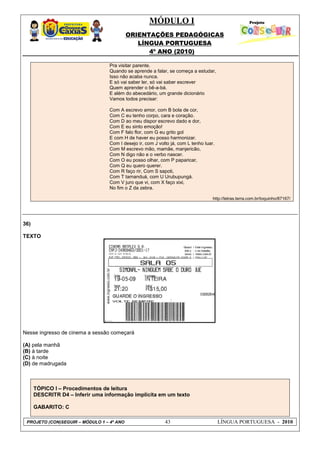MÓDULO I
ORIENTAÇÕES PEDAGÓGICAS
LÍNGUA PORTUGUESA
4º ANO (2010)
PROJETO (CON)SEGUIR – MÓDULO 1 – 4º ANO 43 LÍNGUA PORTUGUESA - 2010
Pra visitar parente.
Quando se aprende a falar, se começa a estudar,
Isso não acaba nunca.
E só vai saber ler, só vai saber escrever
Quem aprender o bê-a-bá.
E além do abecedário, um grande dicionário
Vamos todos precisar:
Com A escrevo amor, com B bola de cor,
Com C eu tenho corpo, cara e coração.
Com D ao meu dispor escrevo dado e dor,
Com E eu sinto emoção!
Com F falo flor, com G eu grito gol
E com H de haver eu posso harmonizar.
Com I desejo ir, com J volto já, com L tenho luar.
Com M escrevo mão, mamãe, manjericão,
Com N digo não e o verbo nascer.
Com O eu posso olhar, com P paparicar,
Com Q eu quero querer.
Com R faço rir, Com S sapoti,
Com T tamanduá, com U Urubupungá.
Com V juro que vi, com X faço xixi,
No fim o Z da zebra.
http://letras.terra.com.br/toquinho/87167/
36)
TEXTO
Nesse ingresso de cinema a sessão começará
(A) pela manhã
(B) à tarde
(C) à noite
(D) de madrugada
TÓPICO I – Procedimentos de leitura
DESCRITR D4 – Inferir uma informação implícita em um texto
GABARITO: C
 
