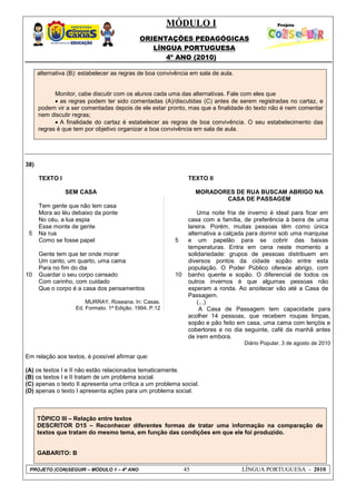 MÓDULO I
ORIENTAÇÕES PEDAGÓGICAS
LÍNGUA PORTUGUESA
4º ANO (2010)
PROJETO (CON)SEGUIR – MÓDULO 1 – 4º ANO 45 LÍNGUA PORTUGUESA - 2010
alternativa (B): estabelecer as regras de boa convivência em sala de aula.
Monitor, cabe discutir com os alunos cada uma das alternativas. Fale com eles que
 as regras podem ter sido comentadas (A)/discutidas (C) antes de serem registradas no cartaz, e
podem vir a ser comentadas depois de ele estar pronto, mas que a finalidade do texto não é nem comentar
nem discutir regras;
 A finalidade do cartaz é estabelecer as regras de boa convivência. O seu estabelecimento das
regras é que tem por objetivo organizar a boa convivência em sala de aula.
38)
5
10
TEXTO I
SEM CASA
Tem gente que não tem casa
Mora ao léu debaixo da ponte
No céu, a lua espia
Esse monte de gente
Na rua
Como se fosse papel
Gente tem que ter onde morar
Um canto, um quarto, uma cama
Para no fim do dia
Guardar o seu corpo cansado
Com carinho, com cuidado
Que o corpo é a casa dos pensamentos
MURRAY, Roseana. In: Casas.
Ed. Formato. 1ª Edição. 1994. P.12
5
10
TEXTO II
MORADORES DE RUA BUSCAM ABRIGO NA
CASA DE PASSAGEM
Uma noite fria de inverno é ideal para ficar em
casa com a família, de preferência à beira de uma
lareira. Porém, muitas pessoas têm como única
alternativa a calçada para dormir sob uma marquise
e um papelão para se cobrir das baixas
temperaturas. Entra em cena neste momento a
solidariedade: grupos de pessoas distribuem em
diversos pontos da cidade sopão entre esta
população. O Poder Público oferece abrigo, com
banho quente e sopão. O diferencial de todos os
outros invernos é que algumas pessoas não
esperam a ronda. Ao anoitecer vão até a Casa de
Passagem.
(...)
A Casa de Passagem tem capacidade para
acolher 14 pessoas, que recebem roupas limpas,
sopão e pão feito em casa, uma cama com lençóis e
cobertores e no dia seguinte, café da manhã antes
de irem embora.
Diário Popular, 3 de agosto de 2010
Em relação aos textos, é possível afirmar que:
(A) os textos I e II não estão relacionados tematicamente.
(B) os textos I e II tratam de um problema social.
(C) apenas o texto II apresenta uma crítica a um problema social.
(D) apenas o texto I apresenta ações para um problema social.
TÓPICO III – Relação entre textos
DESCRITOR D15 – Reconhecer diferentes formas de tratar uma informação na comparação de
textos que tratam do mesmo tema, em função das condições em que ele foi produzido.
GABARITO: B
 