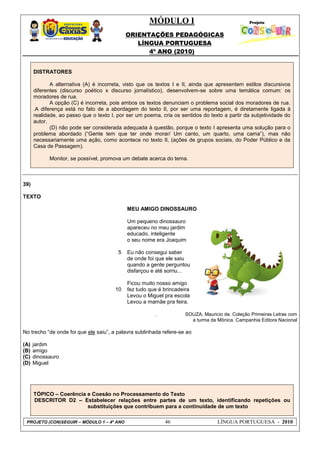 MÓDULO I
ORIENTAÇÕES PEDAGÓGICAS
LÍNGUA PORTUGUESA
4º ANO (2010)
PROJETO (CON)SEGUIR – MÓDULO 1 – 4º ANO 46 LÍNGUA PORTUGUESA - 2010
DISTRATORES
A alternativa (A) é incorreta, visto que os textos I e II, ainda que apresentem estilos discursivos
diferentes (discurso poético x discurso jornalístico), desenvolvem-se sobre uma temática comum: os
moradores de rua.
A opção (C) é incorreta, pois ambos os textos denunciam o problema social dos moradores de rua.
.A diferença está no fato de a abordagem do texto II, por ser uma reportagem, é diretamente ligada à
realidade, ao passo que o texto I, por ser um poema, cria os sentidos do texto a partir da subjetividade do
autor.
(D) não pode ser considerada adequada à questão, porque o texto I apresenta uma solução para o
problema abordado (―Gente tem que ter onde morar/ Um canto, um quarto, uma cama‖), mas não
necessariamente uma ação, como acontece no texto II, (ações de grupos sociais, do Poder Público e da
Casa de Passagem).
Monitor, se possível, promova um debate acerca do tema.
39)
TEXTO
5
10
MEU AMIGO DINOSSAURO
Um pequeno dinossauro
apareceu no meu jardim
educado, inteligente
o seu nome era Joaquim
Eu não consegui saber
de onde foi que ele saiu
quando a gente perguntou
disfarçou e até sorriu...
Ficou muito nosso amigo
fez tudo que é brincadeira
Levou o Miguel pra escola
Levou a mamãe pra feira.
. SOUZA, Mauricio de. Coleção Primeiras Letras com
a turma da Mônica. Campanhia Editora Nacional
No trecho ―de onde foi que ele saiu‖, a palavra sublinhada refere-se ao
(A) jardim
(B) amigo
(C) dinossauro
(D) Miguel
TÓPICO – Coerência e Coesão no Processamento do Texto
DESCRITOR D2 – Estabelecer relações entre partes de um texto, identificando repetições ou
substituições que contribuem para a continuidade de um texto
 