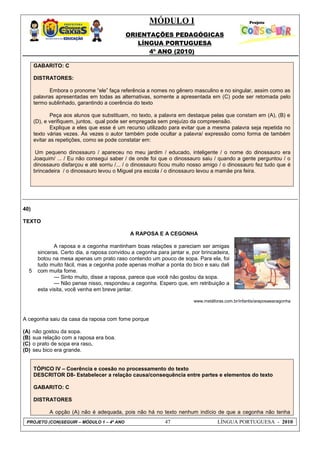 MÓDULO I
ORIENTAÇÕES PEDAGÓGICAS
LÍNGUA PORTUGUESA
4º ANO (2010)
PROJETO (CON)SEGUIR – MÓDULO 1 – 4º ANO 47 LÍNGUA PORTUGUESA - 2010
GABARITO: C
DISTRATORES:
Embora o pronome ―ele‖ faça referência a nomes no gênero masculino e no singular, assim como as
palavras apresentadas em todas as alternativas, somente a apresentada em (C) pode ser retomada pelo
termo sublinhado, garantindo a coerência do texto
Peça aos alunos que substituam, no texto, a palavra em destaque pelas que constam em (A), (B) e
(D), e verifiquem, juntos, qual pode ser empregada sem prejuízo da compreensão.
Explique a eles que esse é um recurso utilizado para evitar que a mesma palavra seja repetida no
texto várias vezes. Às vezes o autor também pode ocultar a palavra/ expressão como forma de também
evitar as repetições, como se pode constatar em:
Um pequeno dinossauro / apareceu no meu jardim / educado, inteligente / o nome do dinossauro era
Joaquim/ ... / Eu não consegui saber / de onde foi que o dinossauro saiu / quando a gente perguntou / o
dinossauro disfarçou e até sorriu /... / o dinossauro ficou muito nosso amigo / o dinossauro fez tudo que é
brincadeira / o dinossauro levou o Miguel pra escola / o dinossauro levou a mamãe pra feira.
40)
TEXTO
5
A RAPOSA E A CEGONHA
A raposa e a cegonha mantinham boas relações e pareciam ser amigas
sinceras. Certo dia, a raposa convidou a cegonha para jantar e, por brincadeira,
botou na mesa apenas um prato raso contendo um pouco de sopa. Para ela, foi
tudo muito fácil, mas a cegonha pode apenas molhar a ponta do bico e saiu dali
com muita fome.
--- Sinto muito, disse a raposa, parece que você não gostou da sopa.
--- Não pense nisso, respondeu a cegonha. Espero que, em retribuição a
esta visita, você venha em breve jantar.
www.metáforas.com.br/infantis/araposaeacegonha
A cegonha saiu da casa da raposa com fome porque
(A) não gostou da sopa.
(B) sua relação com a raposa era boa.
(C) o prato de sopa era raso.
(D) seu bico era grande.
TÓPICO IV – Coerência e coesão no processamento do texto
DESCRITOR D8- Estabelecer a relação causa/consequência entre partes e elementos do texto
GABARITO: C
DISTRATORES
A opção (A) não é adequada, pois não há no texto nenhum indício de que a cegonha não tenha
 