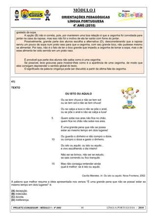 MÓDULO I
ORIENTAÇÕES PEDAGÓGICAS
LÍNGUA PORTUGUESA
4º ANO (2010)
PROJETO (CON)SEGUIR – MÓDULO 1 – 4º ANO 48 LÍNGUA PORTUGUESA - 2010
gostado da sopa.
A opção (B) não é correta, pois, por manterem uma boa relação é que a cegonha foi convidada para
jantar na casa da raposa, mas isso não foi o motivo de ela ter saído com fome do jantar.
Possivelmente, grande parte dos alunos escolha a alternativa (D), desconsiderando que a raposa
serviu um pouco de sopa num prato raso para que a cegonha, com seu grande bico, não pudesse mesmo
se alimentar. Por isso, não é o fato de ter o bico grande que impediu a cegonha de tomar a sopa, mas o de
esse alimento ter sido servido em um prato raso.
É provável que parte dos alunos não saiba como é uma cegonha.
Se possível, leve gravuras para mostrar-lhes como é a aparência de uma cegonha, de modo que
eles consigam depreender o sentido global do texto.
O significado da palavra vingança pode ser discutido a partir da última fala da cegonha.
41)
TEXTO
OU ISTO OU AQUILO
5
10
15
Ou se tem chuva e não se tem sol
ou se tem sol e não se tem chuva!
Ou se calça a luva e não se põe o anel,
ou se põe o anel e não se calça a luva!
Quem sobe nos ares não fica no chão,
quem fica no chão não sobe nos ares.
É uma grande pena que não se possa
estar ao mesmo tempo em dois lugares!
Ou guardo o dinheiro e não compro o doce,
ou compro o doce e gasto o dinheiro.
Ou isto ou aquilo: ou isto ou aquilo...
e vivo escolhendo o dia inteiro!
Não sei se brinco, não sei se estudo,
se saio correndo ou fico tranquilo.
Mas não consegui entender ainda
qual é melhor: se é isto ou aquilo.
Cecília Meireles. In: Ou isto ou aquilo. Nova Fronteira, 2002.
A palavra que melhor resume a ideia apresentada nos versos ―É uma grande pena que não se possa/ estar ao
mesmo tempo em dois lugares!‖ é:
(A) decepção.
(B) indecisão.
(C) dúvida.
(D) indiferença.
 