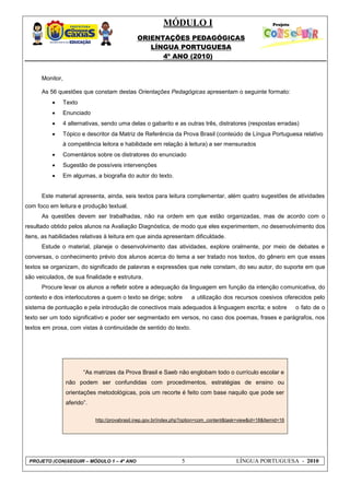 MÓDULO I
ORIENTAÇÕES PEDAGÓGICAS
LÍNGUA PORTUGUESA
4º ANO (2010)
PROJETO (CON)SEGUIR – MÓDULO 1 – 4º ANO 5 LÍNGUA PORTUGUESA - 2010
Monitor,
As 56 questões que constam destas Orientações Pedagógicas apresentam o seguinte formato:
 Texto
 Enunciado
 4 alternativas, sendo uma delas o gabarito e as outras três, distratores (respostas erradas)
 Tópico e descritor da Matriz de Referência da Prova Brasil (conteúdo de Língua Portuguesa relativo
à competência leitora e habilidade em relação à leitura) a ser mensurados
 Comentários sobre os distratores do enunciado
 Sugestão de possíveis intervenções
 Em algumas, a biografia do autor do texto.
Este material apresenta, ainda, seis textos para leitura complementar, além quatro sugestões de atividades
com foco em leitura e produção textual.
As questões devem ser trabalhadas, não na ordem em que estão organizadas, mas de acordo com o
resultado obtido pelos alunos na Avaliação Diagnóstica, de modo que eles experimentem, no desenvolvimento dos
itens, as habilidades relativas à leitura em que ainda apresentam dificuldade.
Estude o material, planeje o desenvolvimento das atividades, explore oralmente, por meio de debates e
conversas, o conhecimento prévio dos alunos acerca do tema a ser tratado nos textos, do gênero em que esses
textos se organizam, do significado de palavras e expressões que nele constam, do seu autor, do suporte em que
são veiculados, de sua finalidade e estrutura.
Procure levar os alunos a refletir sobre a adequação da linguagem em função da intenção comunicativa, do
contexto e dos interlocutores a quem o texto se dirige; sobre a utilização dos recursos coesivos oferecidos pelo
sistema de pontuação e pela introdução de conectivos mais adequados à linguagem escrita; e sobre o fato de o
texto ser um todo significativo e poder ser segmentado em versos, no caso dos poemas, frases e parágrafos, nos
textos em prosa, com vistas à continuidade de sentido do texto.
―As matrizes da Prova Brasil e Saeb não englobam todo o currículo escolar e
não podem ser confundidas com procedimentos, estratégias de ensino ou
orientações metodológicas, pois um recorte é feito com base naquilo que pode ser
aferido‖.
http://provabrasil.inep.gov.br/index.php?option=com_content&task=view&id=18&Itemid=16
 