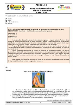 MÓDULO I
ORIENTAÇÕES PEDAGÓGICAS
LÍNGUA PORTUGUESA
4º ANO (2010)
PROJETO (CON)SEGUIR – MÓDULO 1 – 4º ANO 50 LÍNGUA PORTUGUESA - 2010
Os dois textos têm em comum o fato de serem:
(A) bilhetes.
(B) avisos.
(C) anúncios de jornal.
(D) recados.
TÓPICO II – Implicações do suporte, do gênero e/ ou enunciador na compreensão do texto
DESCRITOR D9 – Identificar a finalidade de texto de diferentes gêneros
GABARITO: C
DISTRATORES
Nessa questão, são explorados conhecimentos sobre gênero e suporte textuais. Assim, o aluno
deverá ser conduzido a caracterizar os textos conforme o objetivo e meio de circulação social desses.
Identificados os textos como anúncios de jornal, a alternativa (A) é incorreta, visto que um bilhete é um
gênero de circulação restrita, privada, geralmente sem grande alcance de circulação.
A opção (B) é inadequada, visto que, embora o aviso possa ser considerado um gênero de
circulação ampla, seu objeto é transmitir uma informação, e não vender um produto / serviço, tal como um
anúncio de jornal.
Em (D), novamente a incorreção se localiza na amplitude de circulação do gênero. Um recado,
geralmente, é direcionado a um interlocutor determinado, em contraponto ao anúncio de jornal, criado
para atingir uma grande massa de leitores. Um recado, geralmente, não tem como objetivo central a
venda de serviços / produtos, mas sim promover a interação indireta entre enunciadores distanciados no
tempo / espaço.
Você, monitor, pode organizar os alunos em duplas ou em pequenos grupos para criarem anúncios
de alguns produtos citados por eles e registrados no quadro.
43)
TEXTO I
VOCÊ SABE QUEM FOI TARSILA DO AMARAL?
5
Nascida em 1º de setembro de 1886 em Capivari, interior do estado de São Paulo.(...) Estuda
em São Paulo no Colégio Sion e completa seus estudos em Barcelona, na Espanha, onde pinta seu
primeiro quadro, ―Sagrado Coração de Jesus‖, aos 16 anos. (...) Em 1924 inicia sua pintura ―pau-
brasil‖ dotada de cores e temas acentuadamente brasileiros. Sua obra mais conhecida é Abaporu,
palavra do Tupi-guarani que significa homem que come. Com ela, Tarsila quis mostrar o homem
nativo brasileiro, com seus pés (raízes) plantados nos solos brasileiros.
http://www.tarsiladoamaral.com.br/biografia.htm
 