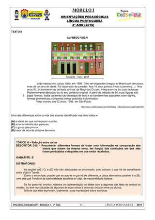 MÓDULO I
ORIENTAÇÕES PEDAGÓGICAS
LÍNGUA PORTUGUESA
4º ANO (2010)
PROJETO (CON)SEGUIR – MÓDULO 1 – 4º ANO 51 LÍNGUA PORTUGUESA - 2010
TEXTO II
ALFREDO VOLPI
5
Volpi nasceu em Lucca, Itália, em 1896. Filho de imigrantes chegou ao Brasil com um pouco
mais de um ano de idade. Foi decorador de paredes. Aos 16 anos pintava frisos e painéis (...). Nos
anos 50, as bandeirinhas de festa juninas, de Mogi das Cruzes, integraram-se às suas fachadas.
Posteriormente destacou-as do seu contexto original. A partir da década de 60, suas figuras são
jogos formais: todos os temas são deixados de lado e as bandeirinhas passaram a ser signos,
formas geométricas, compondo ritmos coloridos e iluminados.
Volpi morreu aos 92 anos, 1988, em São Paulo.
http://www.arteducacao.pro.br/artistas_internacionais/volpi/volpi.htm
Uma das diferenças sobre a vida dos autores identificada nos dois textos é
(A) a idade em que começaram a pintar.
(B) a nacionalidade dos pintores.
(C) o gosto pela pintura.
(D) tratar da vida de pintores famosos.
TÓPICO III – Relação entre textos
DESCRITOR D15 – Reconhecer diferentes formas de tratar uma informação na comparação dos
textos que tratam do mesmo tema, em função das condições em que eles
foram produzidos e daqueles em que serão recebidos.
GABARITO: B
DISTRATORES:
As opções (A), (C) e (D) não são adequadas ao enunciado, pois indicam o que há de semelhante
entre Volpi e Tarsila.
Como o enunciado propõe que se aponte o que há de diferente, a única alternativa possível é a (B),
uma vez que Tarsila é de nacionalidade brasileira e Volpi, de nacionalidade italiana.
Se for possível, monitor, elabore um apresentação de slides com a algumas das telas de ambos os
artistas, ou leve reproduções de algumas de suas obras e deixe-as circular entre os alunos.
Solicite que eles exprimam, oralmente, suas impressões sobre as obras.
 