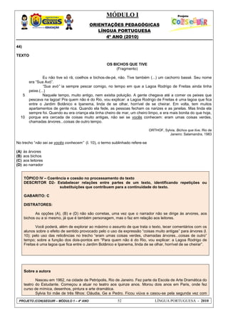 MÓDULO I
ORIENTAÇÕES PEDAGÓGICAS
LÍNGUA PORTUGUESA
4º ANO (2010)
PROJETO (CON)SEGUIR – MÓDULO 1 – 4º ANO 52 LÍNGUA PORTUGUESA - 2010
44)
TEXTO
5
10
OS BICHOS QUE TIVE
(Fragmento)
Eu não tive só rã, coelhos e bichos-de-pé, não. Tive também (...) um cachorro bassé. Seu nome
era ―Sua Avó‖.
“Sua avó” ia sempre pescar comigo, no tempo em que a Lagoa Rodrigo de Freitas ainda tinha
peixe.(...)
Naquele tempo, muito antigo, nem existia poluição. A gente chegava até a comer os peixes que
pescava na lagoa! Pra quem não é do Rio, vou explicar: a Lagoa Rodrigo de Freitas é uma lagoa que fica
entre o Jardim Botânico e Ipanema, linda de se olhar, horrível de se cheirar. Em volta, tem muitos
apartamentos de gente rica. Quando ela fede, as pessoas fecham os narizes e as janelas. Mas linda ela
sempre foi. Quando eu era criança ela tinha cheiro de mar, um cheiro limpo, e era mais bonita do que hoje,
porque era cercada de coisas muito antigas, não sei se vocês conhecem: eram umas coisas verdes,
chamadas árvores...coisas de outro tempo.
ORTHOF, Sylvia. Bichos que tive. Rio de
Janeiro: Salamandra, 1983
No trecho ―não sei se vocês conhecem” (l. 10), o termo sublinhado refere-se
(A) às árvores
(B) aos bichos
(C) aos leitores
(D) ao narrador
TÓPICO IV – Coerência e coesão no processamento do texto
DESCRITOR D2- Estabelecer relações entre partes de um texto, identificando repetições ou
substituições que contribuem para a continuidade do texto.
GABARITO: C
DISTRATORES:
As opções (A), (B) e (D) não são corretas, uma vez que o narrador não se dirige às arvores, aos
bichos ou a si mesmo, já que é também personagem, mas o faz em relação aos leitores.
Você poderá, além de explorar ao máximo o assunto de que trata o texto, tecer comentários com os
alunos sobre o efeito de sentido provocado pelo o uso da expressão ―coisas muito antigas‖ para árvores (l.
10); pelo uso das reticências no trecho ―eram umas coisas verdes, chamadas árvores...coisas de outro‖
tempo; sobre a função dos dois-pontos em ―Para quem não é do Rio, vou explicar: a Lagoa Rodrigo de
Freitas é uma lagoa que fica entre o Jardim Botânico e Ipanema, linda de se olhar, horrível de se cheirar‖.
Sobre a autora
Nasceu em 1962, na cidade de Petrópolis, Rio de Janeiro. Fez parte da Escola de Arte Dramática do
teatro do Estudante. Começou a atuar no teatro aos quinze anos. Morou dois anos em Paris, onde fez
curso de mímica, desenhos, pintura e arte dramática.
Sylvia foi mãe de três filhos: Cláudia, Ge e Pedro. Ficou viúva e casou-se pela segunda vez com
 