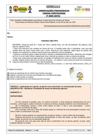 MÓDULO I
ORIENTAÇÕES PEDAGÓGICAS
LÍNGUA PORTUGUESA
4º ANO (2010)
PROJETO (CON)SEGUIR – MÓDULO 1 – 4º ANO 53 LÍNGUA PORTUGUESA - 2010
Tato, arquiteto e artista plástico que ilustrou muitos dos livros escritos por Sylvia.
Para tristeza da literatura Infantil, Sylvia Orthof faleceu no dia 24 de julho de 1997.
http://pessoal.educacional.com.br/up/2810001/2950530/t2043.asp?ale=35065
45)
TEXTO
FAZENDO UMA PIPA
5
10
MATERIAL: Papel de seda de 1 metro por 75cm, varetas finas, um rolo de barbante, fita adesiva, cola,
tesoura, agulha e linha.
• Faça uma estrutura com varetas em forma de cruz. A medida exata não é importante, mas uma das
varetas deve ser duas vezes maior que a outra. Amarre-as com barbante. Agora ligue as pontas das
varetas com barbante ou varetas menores para que adquiram a forma desejada.
• Coloque a estrutura sobre o papel de seda e recorte-o cuidadosamente ao redor, deixando uma margem
de 3 ou 4 cm em volta. Dobre o papel para cima, cobrindo as varetas, e cole ou costure as dobras.
• Faça uma cauda para sua pipa usando um pedaço de barbante com mais ou menos o dobro do tamanho
da pipa. Depois amarre dois fios na vareta comprida – um abaixo e outro acima do ponto de cruzamento.
Ligue as duas pontas e amarre-as no rolo de barbante.
WALPOLE, Brenda. Ciência divertida – ar. São Paulo: Melhoramentos. 2000. p.27.
O objetivo do texto é:
(A) narrar as aventuras de um menino que montou uma pipa.
(B) explicar o serviço de um jovem que trabalha em uma fábrica de pipas.
(C) instruir o leitor a fazer uma pipa.
(D) contar a experiência de uma criança que fez uma pipa.
TÓPICO II – Implicações do suporte, do gênero e/ou enunciador na compreensão do texto
DESCRITOT D9 – Identificar a finalidade de textos de diferentes gêneros
GABARITO: C
DISTRATORES:
(A) não responde a questão, pois, em nenhum momento, o texto apresenta características de uma
narrativa – personagens, ações marcando a mudança do tempo, situação-problema a ser solucionada etc.
(B) é inadequada, porque o texto instrui ações ao leitor, e não a uma personagem – jovem
trabalhador de uma fábrica de pipas.
(D) é incorreta, visto que o texto não localiza ações ou vivências de uma personagem (criança), mas
instrui o leitor a confeccionar uma pipa.
Monitor, busque explorar as características do gênero receita, o modo verbal nele empregado.
Pergunte aos alunos se as instruções apresentadas no texto são claras, se eles consideram fácil
fazer a pipas, de acordo com as instruções dadas etc.
Se possível, leve uma pipa para sala de aula e juntamente com os alunos aponte, na pipa, cada
material utilizado na receita.
 