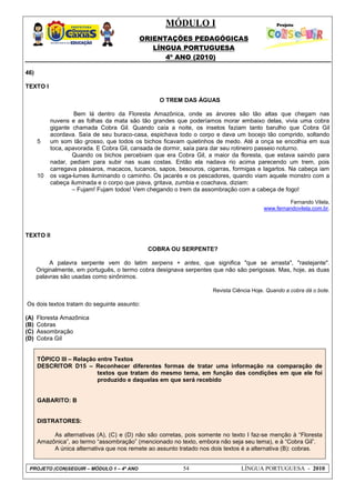 MÓDULO I
ORIENTAÇÕES PEDAGÓGICAS
LÍNGUA PORTUGUESA
4º ANO (2010)
PROJETO (CON)SEGUIR – MÓDULO 1 – 4º ANO 54 LÍNGUA PORTUGUESA - 2010
46)
TEXTO I
5
10
O TREM DAS ÁGUAS
Bem lá dentro da Floresta Amazônica, onde as árvores são tão altas que chegam nas
nuvens e as folhas da mata são tão grandes que poderíamos morar embaixo delas, vivia uma cobra
gigante chamada Cobra Gil. Quando caía a noite, os insetos faziam tanto barulho que Cobra Gil
acordava. Saía de seu buraco-casa, espichava todo o corpo e dava um bocejo tão comprido, soltando
um som tão grosso, que todos os bichos ficavam quietinhos de medo. Até a onça se encolhia em sua
toca, apavorada. E Cobra Gil, cansada de dormir, saía para dar seu rotineiro passeio noturno.
Quando os bichos percebiam que era Cobra Gil, a maior da floresta, que estava saindo para
nadar, pediam para subir nas suas costas. Então ela nadava rio acima parecendo um trem, pois
carregava pássaros, macacos, tucanos, sapos, besouros, cigarras, formigas e lagartos. Na cabeça iam
os vaga-lumes iluminando o caminho. Os jacarés e os pescadores, quando viam aquele monstro com a
cabeça iluminada e o corpo que piava, gritava, zumbia e coachava, diziam:
– Fujam! Fujam todos! Vem chegando o trem da assombração com a cabeça de fogo!
Fernando Vilela,
www.fernandovilela.com.br.
TEXTO II
COBRA OU SERPENTE?
A palavra serpente vem do latim serpens + antes, que significa "que se arrasta", "rastejante".
Originalmente, em português, o termo cobra designava serpentes que não são perigosas. Mas, hoje, as duas
palavras são usadas como sinônimos.
Revista Ciência Hoje. Quando a cobra dá o bote.
Os dois textos tratam do seguinte assunto:
(A) Floresta Amazônica
(B) Cobras
(C) Assombração
(D) Cobra Gil
TÓPICO III – Relação entre Textos
DESCRITOR D15 – Reconhecer diferentes formas de tratar uma informação na comparação de
textos que tratam do mesmo tema, em função das condições em que ele foi
produzido e daquelas em que será recebido
GABARITO: B
DISTRATORES:
As alternativas (A), (C) e (D) não são corretas, pois somente no texto I faz-se menção à ―Floresta
Amazônica‖, ao termo ―assombração‖ (mencionado no texto, embora não seja seu tema), e à ―Cobra Gil‖.
A única alternativa que nos remete ao assunto tratado nos dois textos é a alternativa (B): cobras.
 