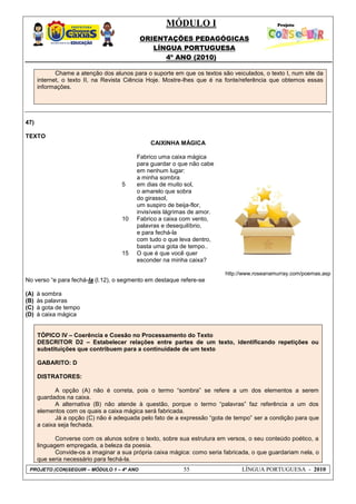 MÓDULO I
ORIENTAÇÕES PEDAGÓGICAS
LÍNGUA PORTUGUESA
4º ANO (2010)
PROJETO (CON)SEGUIR – MÓDULO 1 – 4º ANO 55 LÍNGUA PORTUGUESA - 2010
Chame a atenção dos alunos para o suporte em que os textos são veiculados, o texto I, num site da
internet, o texto II, na Revista Ciência Hoje. Mostre-lhes que é na fonte/referência que obtemos essas
informações.
47)
TEXTO
CAIXINHA MÁGICA
5
10
15
Fabrico uma caixa mágica
para guardar o que não cabe
em nenhum lugar:
a minha sombra
em dias de muito sol,
o amarelo que sobra
do girassol,
um suspiro de beija-flor,
invisíveis lágrimas de amor.
Fabrico a caixa com vento,
palavras e desequilíbrio,
e para fechá-la
com tudo o que leva dentro,
basta uma gota de tempo..
O que é que você quer
esconder na minha caixa?
http://www.roseanamurray.com/poemas.asp
No verso ―e para fechá-la (l.12), o segmento em destaque refere-se
(A) à sombra
(B) às palavras
(C) à gota de tempo
(D) à caixa mágica
TÓPICO IV – Coerência e Coesão no Processamento do Texto
DESCRITOR D2 – Estabelecer relações entre partes de um texto, identificando repetições ou
substituições que contribuem para a continuidade de um texto
GABARITO: D
DISTRATORES:
A opção (A) não é correta, pois o termo ―sombra‖ se refere a um dos elementos a serem
guardados na caixa.
A alternativa (B) não atende à questão, porque o termo ―palavras‖ faz referência a um dos
elementos com os quais a caixa mágica será fabricada.
Já a opção (C) não é adequada pelo fato de a expressão ―gota de tempo‖ ser a condição para que
a caixa seja fechada.
Converse com os alunos sobre o texto, sobre sua estrutura em versos, o seu conteúdo poético, a
linguagem empregada, a beleza da poesia.
Convide-os a imaginar a sua própria caixa mágica: como seria fabricada, o que guardariam nela, o
que seria necessário para fechá-la.
 