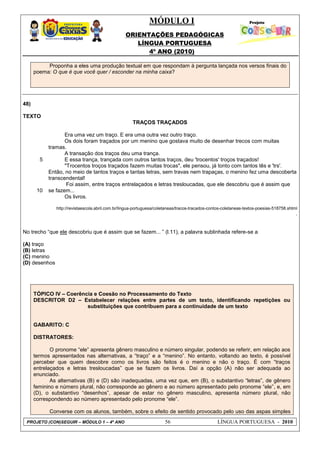 MÓDULO I
ORIENTAÇÕES PEDAGÓGICAS
LÍNGUA PORTUGUESA
4º ANO (2010)
PROJETO (CON)SEGUIR – MÓDULO 1 – 4º ANO 56 LÍNGUA PORTUGUESA - 2010
Proponha a eles uma produção textual em que respondam à pergunta lançada nos versos finais do
poema: O que é que você quer / esconder na minha caixa?
48)
TEXTO
TRAÇOS TRAÇADOS
5
10
Era uma vez um traço. E era uma outra vez outro traço.
Os dois foram traçados por um menino que gostava muito de desenhar trecos com muitas
tramas.
A transação dos traços deu uma trança.
E essa trança, trançada com outros tantos traços, deu 'trocentos' troços traçados!
"Trocentos troços traçados fazem muitas trocas", ele pensou, já tonto com tantos tês e 'trs'.
Então, no meio de tantos traços e tantas letras, sem travas nem trapaças, o menino fez uma descoberta
transcendental!
Foi assim, entre traços entrelaçados e letras tresloucadas, que ele descobriu que é assim que
se fazem...
Os livros.
http://revistaescola.abril.com.br/lingua-portuguesa/coletaneas/tracos-tracados-contos-coletaneas-textos-poesias-518758.shtml
.
No trecho ―que ele descobriu que é assim que se fazem... ‖ (l.11), a palavra sublinhada refere-se a
(A) traço
(B) letras
(C) menino
(D) desenhos
TÓPICO IV – Coerência e Coesão no Processamento do Texto
DESCRITOR D2 – Estabelecer relações entre partes de um texto, identificando repetições ou
substituições que contribuem para a continuidade de um texto
GABARITO: C
DISTRATORES:
O pronome ―ele‖ apresenta gênero masculino e número singular, podendo se referir, em relação aos
termos apresentados nas alternativas, a ―traço‖ e a ―menino‖. No entanto, voltando ao texto, é possível
perceber que quem descobre como os livros são feitos é o menino e não o traço. É com ―traços
entrelaçados e letras tresloucadas‖ que se fazem os livros. Daí a opção (A) não ser adequada ao
enunciado.
As alternativas (B) e (D) são inadequadas, uma vez que, em (B), o substantivo ―letras‖, de gênero
feminino e número plural, não corresponde ao gênero e ao número apresentado pelo pronome ―ele‖, e, em
(D), o substantivo ―desenhos‖, apesar de estar no gênero masculino, apresenta número plural, não
correspondendo ao número apresentado pelo pronome ―ele‖.
Converse com os alunos, também, sobre o efeito de sentido provocado pelo uso das aspas simples
 