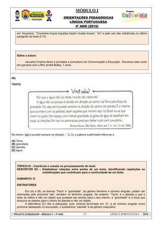 MÓDULO I
ORIENTAÇÕES PEDAGÓGICAS
LÍNGUA PORTUGUESA
4º ANO (2010)
PROJETO (CON)SEGUIR – MÓDULO 1 – 4º ANO 57 LÍNGUA PORTUGUESA - 2010
em ‗trocentos‘, ―Trocentos troços traçados fazem muitas trocas‖, ―trs‖ e pelo uso das reticências no último
parágrafo do texto (l.10).
Sobre a autora
Januária Cristina Alves é jornalista e consultora em Comunicação e Educação. Escreveu este conto
em parceria com o filho André Bollos, 7 anos.
49)
TEXTO
No trecho ―ela é puxada sempre na direção...‖ (L.3), a palavra sublinhada refere-se a
(A) Terra.
(B) gravidade.
(C) planeta.
(D) água.
TÓPICO IV – Coerência e coesão no processamento do texto
DESCRITOR D2 – Estabelecer relações entre partes de um texto, identificando repetições ou
substituições que contribuem para a continuidade de um texto
GABARITO: D
DISTRATORES
Em (A) e (B), os termos ―Terra‖ e ―gravidade‖, de gênero feminino e número singular, podem ser
retomadas pelo pronome ―ela‖, também no feminino singular. No entanto, ―Terra‖ é o planeta a que o
texto se refere e não um objeto que pudesse ser atraído para o seu interior, e ―gravidade‖ é a força que
empurra os objetos para o centro do planeta e não um objeto.
A alternativa (C) não é adequada, pois, embora terminado em ―a‖, e de número singular como
pronome destacado no enunciado, o substantivo ―planeta‖ é de gênero masculino.
 