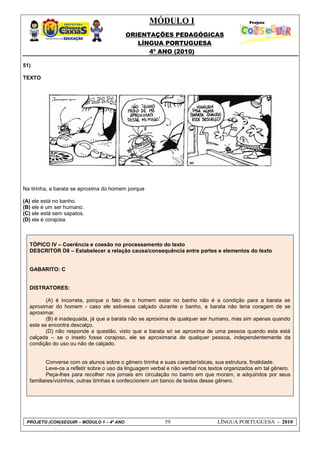 MÓDULO I
ORIENTAÇÕES PEDAGÓGICAS
LÍNGUA PORTUGUESA
4º ANO (2010)
PROJETO (CON)SEGUIR – MÓDULO 1 – 4º ANO 59 LÍNGUA PORTUGUESA - 2010
51)
TEXTO
Na tirinha, a barata se aproxima do homem porque
(A) ele está no banho.
(B) ele é um ser humano.
(C) ele está sem sapatos.
(D) ela é corajosa.
TÓPICO IV – Coerência e coesão no processamento do texto
DESCRITOR D8 – Estabelecer a relação causa/consequência entre partes e elementos do texto
GABARITO: C
DISTRATORES:
(A) é incorreta, porque o fato de o homem estar no banho não é a condição para a barata se
aproximar do homem - caso ele estivesse calçado durante o banho, a barata não teria coragem de se
aproximar.
(B) é inadequada, já que a barata não se aproxima de qualquer ser humano, mas sim apenas quando
este se encontra descalço.
(D) não responde a questão, visto que a barata só se aproxima de uma pessoa quando esta está
calçada – se o inseto fosse corajoso, ele se aproximaria de qualquer pessoa, independentemente da
condição do uso ou não de calçado.
Converse com os alunos sobre o gênero tirinha e suas características, sua estrutura, finalidade.
Leve-os a refletir sobre o uso da linguagem verbal e não verbal nos textos organizados em tal gênero.
Peça-lhes para recolher nos jornais em circulação no bairro em que moram, e adquiridos por seus
familiares/vizinhos, outras tirinhas e confeccionem um banco de textos desse gênero.
 