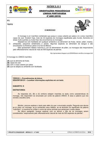 MÓDULO I
ORIENTAÇÕES PEDAGÓGICAS
LÍNGUA PORTUGUESA
4º ANO (2010)
PROJETO (CON)SEGUIR – MÓDULO 1 – 4º ANO 6 LÍNGUA PORTUGUESA - 2010
01)
TEXTO
O MORCEGO
5
O morcego é um mamífero vertebrado que possui o corpo coberto por pelos e é o único mamífero
capaz de voar. Existem hoje, mais de mil espécies de morcegos espalhadas pelo mundo. Somente em
áreas muito quentes ou muito frias não encontramos os morcegos.
Adaptam-se com facilidade em qualquer ambiente e se alimentam de frutas, néctar, pólen, insetos,
artrópodes, pequenos vertebrados e peixes. Algumas espécies se alimentam de sangue e são
encontrados na América Latina e no Sul do México.
Eles apresentam hábitos noturnos e, por se alimentarem de pólen, os morcegos são responsáveis
pelo reflorestamento natural de mais de 500 espécies de plantas.
http://aproanaleao.blogspot.com/2009/08/texto-cientifico-morcegos.html
O morcego é o ÚNICO mamífero
(A) que se alimenta de frutas.
(B) capaz de voar.
(C) com o corpo coberto por pelos.
(D) que se adapta ao ambiente com facilidade.
TÓPICO I – Procedimentos de leitura
DESCRITOR D1 – Localizar informações explícitas em um texto
GABARITO: D
DISTRATORES:
As respostas (A), (B) e (C) embora estejam inseridas no texto como características do
morcego, não respondem ao enunciado por conta da palavra ÚNICO. É essa a palavra que nos
remete a escolha certa.
Monitor, procure explorar o texto para além do que o enunciado propõe. Pergunte aos alunos
se já viram um morcego, se já conheciam seus hábitos, se se lembram do significado da palavra
―mamífero‖, e incentive-os a listar o nome de outros animais que pertençam a essa classe.
No último parágrafo, busque explorar com os alunos o fato de os morcegos serem
considerados ―responsáveis pelo reflorestamento natural de mais de 500 espécies de plantas‖.
 