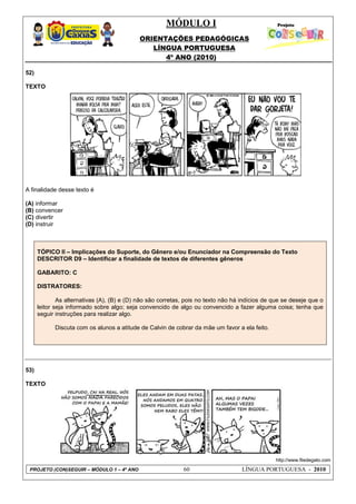 MÓDULO I
ORIENTAÇÕES PEDAGÓGICAS
LÍNGUA PORTUGUESA
4º ANO (2010)
PROJETO (CON)SEGUIR – MÓDULO 1 – 4º ANO 60 LÍNGUA PORTUGUESA - 2010
52)
TEXTO
A finalidade desse texto é
(A) informar
(B) convencer
(C) divertir
(D) instruir
TÓPICO II – Implicações do Suporte, do Gênero e/ou Enunciador na Compreensão do Texto
DESCRITOR D9 – Identificar a finalidade de textos de diferentes gêneros
GABARITO: C
DISTRATORES:
As alternativas (A), (B) e (D) não são corretas, pois no texto não há indícios de que se deseje que o
leitor seja informado sobre algo; seja convencido de algo ou convencido a fazer alguma coisa; tenha que
seguir instruções para realizar algo.
Discuta com os alunos a atitude de Calvin de cobrar da mãe um favor a ela feito.
53)
TEXTO
http://www.filedegato.com
 