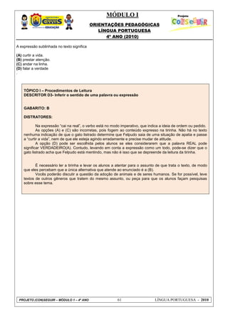 MÓDULO I
ORIENTAÇÕES PEDAGÓGICAS
LÍNGUA PORTUGUESA
4º ANO (2010)
PROJETO (CON)SEGUIR – MÓDULO 1 – 4º ANO 61 LÍNGUA PORTUGUESA - 2010
A expressão sublinhada no texto significa
(A) curtir a vida.
(B) prestar atenção.
(C) andar na linha.
(D) falar a verdade
.
TÓPICO I – Procedimentos de Leitura
DESCRITOR D3- Inferir o sentido de uma palavra ou expressão
GABARITO: B
DISTRATORES:
Na expressão ―cai na real‖, o verbo está no modo imperativo, que indica a ideia de ordem ou pedido.
As opções (A) e (C) são incorretas, pois fogem ao conteúdo expresso na tirinha. Não há no texto
nenhuma indicação de que o gato listrado determine que Felpudo saia de uma situação de apatia e passe
a ―curtir a vida‖, nem de que ele esteja agindo erradamente e precise mudar de atitude.
A opção (D) pode ser escolhida pelos alunos se eles considerarem que a palavra REAL pode
significar VERDADEIRO(A). Contudo, levando em conta a expressão como um todo, pode-se dizer que o
gato listrado acha que Felpudo está mentindo, mas não é isso que se depreende da leitura da tirinha.
É necessário ler a tirinha e levar os alunos a atentar para o assunto de que trata o texto, de modo
que eles percebam que a única alternativa que atende ao enunciado é a (B).
Vocês poderão discutir a questão da adoção de animais e de seres humanos. Se for possível, leve
textos de outros gêneros que tratem do mesmo assunto, ou peça para que os alunos façam pesquisas
sobre esse tema.
 