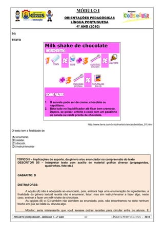 MÓDULO I
ORIENTAÇÕES PEDAGÓGICAS
LÍNGUA PORTUGUESA
4º ANO (2010)
PROJETO (CON)SEGUIR – MÓDULO 1 – 4º ANO 62 LÍNGUA PORTUGUESA - 2010
54)
TEXTO
http://www.terra.com.br/culinaria/criancas/bebidas_01.html
O texto tem a finalidade de
(A) enumerar.
(B) relatar.
(C) discutir.
(D) instruir/ensinar
TÓPICO II – Implicações do suporte, do gênero e/ou enunciador na compreensão do texto
DESCRITOR D5 – Interpretar texto com auxílio de material gráfico diverso (propagandas,
quadrinhos, foto etc.)
GABARITO: D
DISTRATORES:
A opção (A) não é adequada ao enunciado, pois, embora haja uma enumeração de ingredientes, a
finalidade do gênero textual receita não é enumerar, listar, mas sim instruir/ensinar a fazer algo, neste
caso, ensinar a fazer um milk-shake de chocolate.
As opções (B) e (C) também não atendem ao enunciado, pois, não encontramos no texto nenhum
trecho em que se relate ou discuta algo.
Monitor, seria interessante que você levasse outras receitas para circular entre os alunos. É
Milk shake de chocolate
1. O sorvete pode ser de creme, chocolate ou
napolitano.
2. Bata tudo no liquidificador até ficar bem cremoso.
Depois, se quiser, enfeite o copo com um pauzinho
de canela ou calda pronta de chocolate.
 