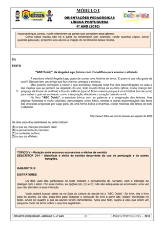 MÓDULO I
ORIENTAÇÕES PEDAGÓGICAS
LÍNGUA PORTUGUESA
4º ANO (2010)
PROJETO (CON)SEGUIR – MÓDULO 1 – 4º ANO 63 LÍNGUA PORTUGUESA - 2010
importante que, juntos, vocês relembrem as partes que compõem esse gênero.
Como nesta receita não há a parte do rendimento (por exemplo, rende quantos copos, serve
quantas pessoas), proponha aos alunos a criação do rendimento dessa receita.
55)
TEXTO
5
"ABC Doido", de Angela-Lago, brinca com trocadilhos para ensinar o alfabeto
A escritora infantil Angela-Lago gosta de contar uma história de terror. E quem é que não gosta de
ouvir? Sempre tem um amigo que faz charme, ameaça ir embora.
Mas quando começam a narrar o que aconteceu naquela noite fria, das assombrações na casa e
das risadas que se perdem na repetição do eco, todo mundo limpa os ouvidos (afinal, muita criança tem
preguiça de limpar as orelhas) e fica em silêncio (que só ficam mesmo porque é uma história boa de ouvir)
para saber o que vai acontecer, como a respiração afobada e o coração batendo a mil.
No livro "ABC Doido", a escritora brinca com as palavras e a imaginação dos leitores. Nas
páginas ilustradas e muito coloridas, personagens como lobos, sereias e outras assombrações são tema
das charadas propostas por Lago para, de uma forma lúdica e divertida, contar histórias das letras de todo
o alfabeto.
http://www1.folha.uol.com.br Acesso em agosto de 2010
Os dois usos dos parênteses no texto indicam
(A) o que as crianças precisam fazer.
(B) o pensamento do narrador.
(C) o conteúdo do livro.
(D) o uso do alfabeto
TÓPICO V – Relação entre recursos expressivos e efeitos de sentido
DESCRITOR D14 – Identificar o efeito de sentido decorrente do uso de pontuação e de outras
notações.
GABARITO: B
DISTRATORES
Os dois usos dos parênteses no texto indicam o pensamento do narrador, com a intenção de
dialogar com o leitor. Por esse motivo, as opções (A), (C) e (D) não são adequadas ao enunciado, uma vez
que não atendem a essa intenção.
Você poderá buscar saber se na Sala de Leitura da escola há o ―ABC Doido‖. Se tiver, leia o livro
para os alunos. Se não, peça-lhes para imaginar o conteúdo do livro a partir das ―pistas‖ oferecidas no
texto. Anote no quadro o que os alunos forem comentando. Após isso feito, sugira a eles que criem um
pequeno conto de terror sobre o que fora registrado.
 