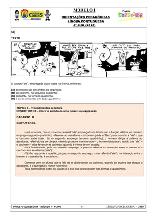 MÓDULO I
ORIENTAÇÕES PEDAGÓGICAS
LÍNGUA PORTUGUESA
4º ANO (2010)
PROJETO (CON)SEGUIR – MÓDULO 1 – 4º ANO 64 LÍNGUA PORTUGUESA - 2010
56)
TEXTO
A palavra ―ele‖, empregada duas vezes na tirinha, refere-se:
(A) ao mesmo ser em ambos os empregos.
(B) ao cachorro, no segundo quadrinho.
(C) ao ladrão, no terceiro quadrinho.
(D) a seres diferentes em cada quadrinho.
TÓPICO I – Procedimentos de leitura
DESCRITOR D3 – Inferir o sentido de uma palavra ou expressão
GABARITO: D
DISTRATORES:
(A) é incorreta, pois o pronome pessoal ―ele‖, empregado na tirinha sob a função dêitica, no primeiro
emprego (segundo quadrinho) refere-se ao assaltante – o homem pede a ―Rex‖ para mostrar a ―ele‖ o que
o cachorro sabe fazer. Já no segundo emprego (terceiro quadrinho), o homem dirige a palavra ao
assaltante, referindo-se ao cão por meio do pronome mencionado – o homem fala para o ladrão que ―ele‖ –
o cachorro – sabe levantar as patinhas, quando é vítima de um assalto.
(B) é inadequada, pois, no primeiro emprego, a pessoa referida na interação entre o homem e o
cachorro é o assaltante (―ele‖).
(C) não responde a questão, já que, no segundo emprego, o ser referido (―ele‖), na interação entre o
homem e o assaltante, é o cachorro.
Comente com os alunos que o fato de o cão levantar as patinhas, quando se espera que ataque o
assaltante, é o que gera o humor na tirinha.
Teça comentários sobre os balões e o que eles representam nas tirinhas e quadrinhos.
 