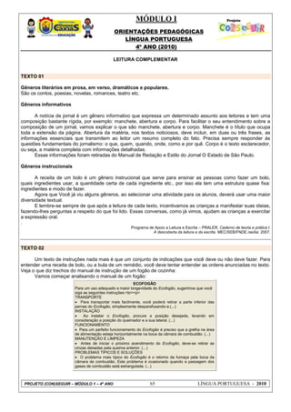 MÓDULO I
ORIENTAÇÕES PEDAGÓGICAS
LÍNGUA PORTUGUESA
4º ANO (2010)
PROJETO (CON)SEGUIR – MÓDULO 1 – 4º ANO 65 LÍNGUA PORTUGUESA - 2010
LEITURA COMPLEMENTAR
TEXTO 01
Gêneros literários em prosa, em verso, dramáticos e populares.
São os contos, poesias, novelas, romances, teatro etc.
Gêneros informativos
A notícia de jornal é um gênero informativo que expressa um determinado assunto aos leitores e tem uma
composição bastante rígida, por exemplo: manchete, abertura e corpo. Para facilitar o seu entendimento sobre a
composição de um jornal, vamos explicar o que são manchete, abertura e corpo. Manchete é o título que ocupa
toda a extensão da página. Abertura da matéria, nos textos noticiosos, deve incluir, em duas ou três frases, as
informações essenciais que transmitem ao leitor um resumo completo do fato. Precisa sempre responder às
questões fundamentais do jornalismo: o que, quem, quando, onde, como e por quê. Corpo é o texto esclarecedor,
ou seja, a matéria completa com informações detalhadas.
Essas informações foram retiradas do Manual de Redação e Estilo do Jornal O Estado de São Paulo.
Gêneros instrucionais
A receita de um bolo é um gênero instrucional que serve para ensinar as pessoas como fazer um bolo,
quais ingredientes usar, a quantidade certa de cada ingrediente etc., por isso ela tem uma estrutura quase fixa:
ingredientes e modo de fazer.
Agora que Você já viu alguns gêneros, ao selecionar uma atividade para os alunos, deverá usar uma maior
diversidade textual.
E lembre-se sempre de que após a leitura de cada texto, incentivamos as crianças a manifestar suas ideias,
fazendo-lhes perguntas a respeito do que foi lido. Essas conversas, como já vimos, ajudam as crianças a exercitar
a expressão oral.
.
Programa de Apoio a Leitura e Escrita – PRALER. Caderno de teoria e prática I:
A descoberta da leitura e da escrita. MEC/SEB/FNDE.rasília: 2007.
TEXTO 02
Um texto de instruções nada mais é que um conjunto de indicações que você deve ou não deve fazer. Para
entender uma receita de bolo, ou a bula de um remédio, você deve tentar entender as ordens anunciadas no texto.
Veja o que diz trechos do manual de instrução de um fogão de cozinha:
Vamos começar analisando o manual de um fogão:
ECOFOGÃO
Para um uso adequado e maior longevidade do Ecofogão, sugerimos que você
siga as seguintes instruções:<br><p>
TRANSPORTE
 Para transportar mais facilmente, você poderá retirar a parte inferior das
pernas do Ecofogão, simplesmente desparafusando-a.(...)
INSTALAÇÃO
 Ao instalar o Ecofogão, procure a posição desejada, levando em
consideração a posição do queimador e a sua lateral. (...)
FUNCIONAMENTO
 Para um perfeito funcionamento do Ecofogão é preciso que a grelha na área
de alimentação esteja horizontalmente na boca da câmara de combustão. (...)
MANUTENÇÃO E LIMPEZA
 Antes de iniciar o próximo acendimento do Ecofogão, deve-se retirar as
cinzas deixadas pela queima anterior. (...)
PROBLEMAS TÍPICOS E SOLUÇÕES
 O problema mais típico do Ecofogão é o retorno da fumaça pela boca da
câmara de combustão. Este problema é ocasionado quando a passagem dos
gases de combustão está estrangulada. (...)
 