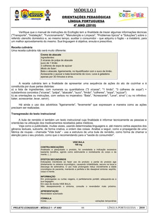 MÓDULO I
ORIENTAÇÕES PEDAGÓGICAS
LÍNGUA PORTUGUESA
4º ANO (2010)
PROJETO (CON)SEGUIR – MÓDULO 1 – 4º ANO 66 LÍNGUA PORTUGUESA - 2010
Verifique que o manual de instruções do Ecofogão tem a finalidade de trazer algumas informações técnicas
("Transporte", "Instalação", "Funcionamento", "Manutenção e Limpeza", "Problemas típicos" e "Soluções") sobre o
referido utensílio doméstico e, ao mesmo tempo, auxiliar o consumidor - que adquiriu o fogão - a instalá-lo, para
um melhor aproveitamento do mesmo. Sua linguagem é objetiva, enxuta e prescritiva.
Receita culinária
Uma receita culinária não será muito diferente:
Creme de abacate
Ingredientes:
3 xícaras de polpa de abacate
suco de 1 limão
3 colheres de sopa de açúcar
Modo de fazer:
Bata o abacate, ligeiramente, no liquidificador com o suco de limão.
Acrescente o açúcar e bata levemente de novo. Leve à geladeira
apenas por 30 minutos e sirva.
A receita culinária tem a finalidade de apresentar uma sequência de ações do ato de cozinhar e é
constituída por duas partes distintas:
a) a lista de ingredientes, com numerais ou quantitativos ("3 xícaras", "1 limão", "3 colheres de sopa") +
substantivos concretos ("xícaras", "polpa", "abacate", "suco", "limão", "colheres", "sopa", "açúcar")
b) as orientações ou instruções, com verbos no imperativo: "Bata", "Acrescente", "Leve", sirva" ( ou no infinitivo:
bater, acrescentar, levar, servir).
Há ainda o uso dos advérbios "ligeiramente", "levemente" que expressam a maneira como as ações
precisam ser realizadas.
Transgressão do texto instrucional
A bula de remédio é também um texto instrucional cuja finalidade é informar tecnicamente as pessoas e
orientá-las na utilização dos medicamentos receitados pelos médicos.
Veja como a publicidade, muitas vezes, usando determinadas linguagens e, até mesmo certos aspectos dos
gêneros textuais, subverte, de forma criativa, a ordem das coisas. Analise a seguir, como a propaganda de uma
fábrica de roupas - chamada "Vide bula" - usa a estrutura de uma bula de remédio, como forma de chamar a
atenção para o seu produto, como que o recomendando para a "saúde do consumidor".
VIDE BULA
100 mg
CONTRA INDICAÇÕES
Analisado e pesquisado o produto, foi constatada a indicação excessiva
bastante benéfica, agindo como estimulante e revitalizante do corpo e da
mente. (...)
EFEITOS SECUNDÁRIOS
Indicações inevitáveis ao fazer uso do produto: a perda do produto age
diretamente no sistema imunológico, causando irritabilidade, secura na boca e
descarga de adrenalina. O uso mais prolongado reduz visivelmente a idade
cronológica do paciente, mantendo a perfeita e tão desejável sintonia: espírito,
corpo e mente.
INFORMAÇÃO
Em prolongadas ou curtas viagens, é perfeitamente portátil, adequando-se a
sua bagagem.
Em caso de dúvida VIDE BULA.
Não desaparecendo o sintoma, consulte o revendedor mais próximo.
APRESENTAÇÃO
Revendedor autorizado
FÓRMULA
Cores...................................................... variações temporárias
 