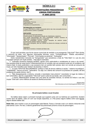 MÓDULO I
ORIENTAÇÕES PEDAGÓGICAS
LÍNGUA PORTUGUESA
4º ANO (2010)
PROJETO (CON)SEGUIR – MÓDULO 1 – 4º ANO 67 LÍNGUA PORTUGUESA - 2010
Formas e estilo..................................... 150 mg
Qualidade.............................................. 150 mg
Propriedades Técnicas................................................ 100 mg
Desenvolvimento ............................... 100 mg
Propostas de Comportamento.......... 500 mg
INFORMAÇÕES AO PACIENTE
A roupa VIDE BULA é criada e produzida dentro das mais avançadas técnicas,
proporcionando conforto e qualidade.
INDICAÇÕES
Seu uso é de comprovada eficácia.
Durante estudos, foi descoberta redução de irritabilidade e desânimo.
Sua correta administração tem como propriedade, moderar excessos de
depressões, nostalgias crônicas ou congênitas
.Seu uso prolongado envolve, criando situações de extremo prazer,
transformando distintos hábitos arraigados.
Sem contra indicações, deve ser mantido ao alcance de crianças e animais de
estimação
.
Laboratório:
VIDE BULA Comércio e Indústria de Moda Ltda.
O que você percebeu que há de comum numa bula de remédio e na propaganda "Vide bula"? Sem dúvida,
a estrutura do texto, com algumas informações técnicas, como: "Contraindicação", "Efeitos secundários",
"Informação", "Apresentação", "Fórmula", "Informações ao paciente", "Indicações".
Outra característica marcante da "transgressão" que caracteriza a bula da "Vide Bula" é o uso de uma
linguagem sempre com duplo sentido... Veja alguns exemplos:
 "indicação excessiva bastante benéfica, agindo como estimulante e revitalizante do corpo e da mente".
Que sentidos pode ter esse trecho? Diferentemente de um remédio cujo uso excessivo pode ser um problema, até
mesmo fatal, no texto publicitário o uso excessivo tem um sentido bem preciso: ele é um convite ao consumo da
roupa, por isto é benéfico (aos "bolsos" da empresa, é claro!);
 na parte "EFEITOS SECUNDÁRIOS" verifique a lista de termos relativos à saúde: " sistema imunológico",
"irritabilidade", "secura na boca", "adrenalina". Ou seja, se o cliente não consumir os produtos em questão, ele terá
problemas de saúde (irônico, não?);
 "Não desaparecendo o sintoma, consulte o revendedor mais próximo": revendedor no lugar de médico é
bem sintomático, não? É o revendedor "Vide bula" quem cuida da sua saúde, caro consumidor...;
o trecho "INDICAÇÕES" também traz uma série de inversões irônicas, no sentido de indicar o uso das
roupas "Vide bula" como melhora da saúde do cliente/consumidor
Alfredina Nery
http://educacao.uol.com.br/portugues/ult1693u21.jhtm
TEXTO 03
Os principais balões e suas funções
Os balões talvez sejam a principal invenção que surgiram junto com as histórias em quadrinhos. Existem
muitos tipos de balões, cada um com sua função específica, e o HQ possui alguns balões entre suas figuras.
Alguns desses balões são:
Balão fala: para mostrar o que um personagem está falando. Possui o formato oval e um rabicho indicando onde
está saindo o som. Por isto, o rabicho geralmente fica posicionado próximo à boca do personagem.
 