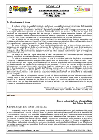 MÓDULO I
ORIENTAÇÕES PEDAGÓGICAS
LÍNGUA PORTUGUESA
4º ANO (2010)
PROJETO (CON)SEGUIR – MÓDULO 1 – 4º ANO 70 LÍNGUA PORTUGUESA - 2010
Os diferentes usos da língua
O contraste entre a concepção tradicional e a chamada concepção discursivo-interacionista da língua pode
nos ajudar a compreender melhor o processo de aprendizagem da Língua Portuguesa.
As abordagens tradicionais de ensino da Língua Portuguesa lidavam com a concepção instrumental de que
a linguagem seria uma expressão fiel do nosso pensamento, apenas por meio de um conjunto de regras que
deveriam ser rigorosamente seguidas. Isso fez com que o ensino do idioma materno se tornasse uma prática
mecânica, calcada na memorização (listas de coletivos, adjetivos, conjugação de verbos, regras de concordância,
pontuação, entre outras) ou na exploração da metalinguagem (classificação de termos e de funções).
Para a perspectiva discursivo-interacionista, a língua é uma atividade interativa, inserida no universo das
práticas sociais e discursivas, envolvendo interlocutores e propósitos comunicativos determinados e realiza-se sob
a forma de textos – concretamente sob a forma de diferentes gêneros de textos.
Os testes de Língua Portuguesa da Prova Brasil estão estruturados com o foco em leitura, que requer a
competência de apreender um texto como construção de conhecimento em diferentes níveis de compreensão,
análise e interpretação. O fato de se avaliar apenas a leitura não reduz a importância dessas avaliações, tendo em
vista que a leitura é fundamental para o desenvolvimento de outras áreas do conhecimento e para o consequente
exercício da cidadania.
Em relação ao teste de Língua Portuguesa, a Matriz de Referência traz descritores que têm como base
algumas habilidades discursivas tidas como essenciais na situação de leitura.
Em relação aos textos de Língua Portuguesa, há que se considerar a escolha de gêneros textuais mais
complexos, que exigem estratégias interpretativas diversificadas, de acordo com o nível de escolaridade. O grau
de complexidade do texto resulta, entre outras razões, da temática desenvolvida, das estratégias textuais usadas
em sua composição, da escolha de um vocabulário mais ou menos incomum, dos recursos sintático-semânticos
utilizados, bem como das determinações específicas do gênero e da época em que foi produzido. Ou seja, apesar
de 15 descritores serem os mesmos da matriz de 3ª série do ensino médio, os itens construídos para os testes de
4ª série/5º ano e para os de 8ª série/9º ano do ensino fundamental requerem processos cognitivos mais simples
para sua resolução, levando-se em conta que os alunos avaliados se encontram em faixas etárias e escolaridade
menos avançadas.
Isso quer dizer que, de um mesmo descritor, podem ser derivados itens de graus de complexidade distintos,
tanto do ponto de vista do objeto analisado, o texto, quanto do ponto de vista da tarefa, como as determinações
específicas do gênero e da época em que foi produzido. Assim, os conteúdos, competências e habilidades são
diferenciados, para que se possa detectar o que o aluno sabe, resolvendo os itens do teste, em função das etapas
próprias do processo de seu desenvolvimento.
Adaptado
PDE: Plano de Desenvolvimento da Educação: Prova Brasil: ensino fundamental:
matrizes de referência, tópicos e descritores. Brasília: MEC, SEB; Inep, 2008.
TEXTO 05
Gêneros textuais: definição e funcionalidade
Luiz Antônio Marcuschi
1. Gêneros textuais como práticas sócio-históricas
Já se tornou trivial a ideia de que os gêneros textuais são fenômenos históricos, profundamente vinculados
à vida cultural e social. Fruto de trabalho coletivo, os gêneros contribuem para ordenar e estabilizar as atividades
comunicativas do dia-a-dia. São entidades sociodiscursivas e formas de ação social incontornáveis em qualquer
situação comunicativa. No entanto, mesmo apresentando alto poder preditivo e interpretativo das ações humanas
em qualquer contexto discursivo, os gêneros não são instrumentos estanques e enrijecedores da ação criativa.
Caracterizam-se como eventos textuais altamente maleáveis, dinâmicos e plásticos. Surgem emparelhados a
necessidades e atividades socioculturais, bem como na relação com inovações tecnológicas, o que é facilmente
perceptível ao se considerar a quantidade de gêneros textuais hoje existentes em relação a sociedades anteriores
à comunicação escrita.
 