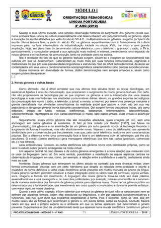 MÓDULO I
ORIENTAÇÕES PEDAGÓGICAS
LÍNGUA PORTUGUESA
4º ANO (2010)
PROJETO (CON)SEGUIR – MÓDULO 1 – 4º ANO 71 LÍNGUA PORTUGUESA - 2010
Quanto a esse último aspecto, uma simples observação histórica do surgimento dos gêneros revela que,
numa primeira fase, povos de cultura essencialmente oral desenvolveram um conjunto limitado de gêneros. Após
a invenção da escrita alfabética por volta do século VII A.C., multiplicaram-se os gêneros, surgindo os típicos da
escrita. Numa terceira fase, a partir do século XV, os gêneros expandiram-se com o florescimento da cultura
impressa para, na fase intermediária de industrialização iniciada no século XVIII, dar início a uma grande
ampliação. Hoje, em plena fase da denominada cultura eletrônica, com o telefone, o gravador, o rádio, a TV e,
particularmente, o computador pessoal e sua aplicação mais notável, a internet, presenciamos uma explosão de
novos gêneros e novas formas de comunicação, tanto na oralidade como na escrita.
Isto é revelador do fato de que os gêneros textuais surgem, situam-se e integram-se funcionalmente nas
culturas em que se desenvolvem. Caracterizam-se muito mais por suas funções comunicativas, cognitivas e
institucionais do que por suas peculiaridades linguísticas e estruturais. São de difícil definição formal, devendo ser
contemplados em seus usos e condicionamentos sociopragmáticos caracterizados como práticas sociodiscursivas.
Quase inúmeros em diversidade de formas, obtêm denominações nem sempre unívocas e, assim como
surgem podem desaparecer.
[...]
2. Novos gêneros e velhas bases
Como afirmado, não é difícil constatar que nos últimos dois séculos foram as novas tecnologias, em
especial as ligadas à área da comunicação, que propiciaram o surgimento de novos gêneros textuais. Por certo,
não são propriamente as tecnologias per se que originam os gêneros e sim a intensidade dos usos dessas
tecnologias e suas interferências nas atividades comunicativas diárias. Assim, os grandes suportes tecnológicos
da comunicação tais como o rádio, a televisão, o jornal, a revista, a internet, por terem uma presença marcante e
grande centralidade nas atividades comunicativas da realidade social que ajudam a criar, vão por sua vez
propiciando e abrigando gêneros novos bastante característicos. Daí surgem formas discursivas novas, tais como
editoriais, artigos de fundo, notícias, telefonemas, telegramas, telemensagens, teleconferências,
videoconferências, reportagens ao vivo, cartas eletrônicas (e-mails), bate-papos virtuais, aulas virtuais e assim por
diante.
Seguramente, esses novos gêneros não são inovações absolutas, quais criações ab ovo, sem uma
ancoragem em outros gêneros já existentes. O fato já fora notado por Bakhtin [1997] que falava na
‗transmutação‗ dos gêneros e na assimilação de um gênero por outro gerando novos. A tecnologia favorece o
surgimento de formas inovadoras, mas não absolutamente novas. Veja-se o caso do telefonema, que apresenta
similaridade com a conversação que lhe preexiste, mas que, pelo canal telefônico, realiza-se com características
próprias. Daí a diferença entre uma conversação face a face e um telefonema com as estratégias que lhe são
peculiares. O e-mail (correio eletrônico) gera mensagens eletrônicas que têm nas cartas (pessoais, comerciais
etc.) e nos bilhetes,
seus antecessores. Contudo, as cartas eletrônicas são gêneros novos com identidades próprias, como se
verá no estudo sobre gêneros emergentes na mídia virtual.
Um aspecto central no caso desses e de outros gêneros emergentes é a nova relação que instauram com
os usos da linguagem como tal. Em certo sentido, possibilitam a redefinição de alguns aspectos centrais na
observação da linguagem em uso, como, por exemplo, a relação entre a oralidade e a escrita, desfazendo ainda
mais as suas
fronteiras. Esses gêneros que emergiram no último século no contexto das mais diversas mídias criam
formas comunicativas próprias com um certo hibridismo que desafia as relações entre oralidade e escrita e
inviabiliza de forma definitiva a velha visão dicotômica ainda presente em muitos manuais de ensino de língua.
Esses gêneros também permitem observar a maior integração entre os vários tipos de semioses: signos verbais,
sons, imagens e formas em movimento. A linguagem dos novos gêneros torna-se cada vez mais plástica,
assemelhando-se a uma coreografia e, no caso das publicidades, por exemplo, nota-se uma tendência a servirem-
se de maneira sistemática dos formatos de gêneros prévios para objetivos novos. Como certos gêneros já têm um
determinado uso e funcionalidade, seu investimento em outro quadro comunicativo e funcional permite enfatizar,
com maior vigor, os novos objetivos.
Quanto a este último aspecto, é bom salientar que embora os gêneros textuais não se caracterizem nem se
definam por aspectos formais, sejam eles estruturais ou linguísticos, e sim por aspectos sociocomunicativos e
funcionais, isso não quer dizer que estejamos desprezando a forma. Pois é evidente, como se verá, que em
muitos casos são as formas que determinam o gênero e, em outros tantos, serão as funções. Contudo, haverá
casos em que será o próprio suporte ou o ambiente em que os textos aparecem que determinam o gênero
presente. Suponhamos o caso de um determinado texto que aparece numa revista científica e constitui um gênero
 