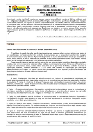 MÓDULO I
ORIENTAÇÕES PEDAGÓGICAS
LÍNGUA PORTUGUESA
4º ANO (2010)
PROJETO (CON)SEGUIR – MÓDULO 1 – 4º ANO 72 LÍNGUA PORTUGUESA - 2010
denominado ―artigo científico‖; imaginemos agora o mesmo texto publicado num jornal diário e então ele seria
um ―artigo de divulgação científica‖. É claro que há distinções bastante claras quanto aos dois gêneros, mas para
a comunidade científica, sob o ponto de vista de suas classificações, um trabalho publicado numa revista científica
ou num jornal diário não tem a mesma classificação na hierarquia de valores da produção científica, embora seja o
mesmo texto. Assim, num primeiro momento podemos dizer que as expressões ―mesmo texto‖ e ―mesmo
gênero‖ não são automaticamente equivalentes. Desde que não estejam, no mesmo suporte. Estes aspectos
sugerem cautela quanto a considerar o predomínio de formas ou funções para a determinação e identificação de
um gênero.
[...]
Dionísio, A . P. et alii. Gêneros Textuais & Ensino, Rio de Janeiro: Editora Lucerna, 2002)
TEXTO 06
O texto: base fundamental da construção do item (PROVA BRASIL)
A finalidade da escola é ampliar a vivência dos estudantes, para que saibam produzir e interpretar textos de
uso social (orais e escritos), nos diferentes contextos de comunicação que se apresentam nas diferentes situações
de comunicabilidade ao longo da vida. A proposta é aproximar os alunos da diversidade textual que existe fora da
escola, tendo práticas de leitura e escrita que permitam ao estudante experimentar como cada um está inserido
em um ato de comunicação específico, com seus diversos propósitos e leitores.
Nossa experiência como falantes nos leva a entender que a comunicação linguística não se dá em unidades
isoladas, tais como meros sons, palavras soltas, sílabas ou, simplesmente, sinais. Para que, efetivamente, a
situação de comunicação exista, nossa prática discursiva se dá por meio de textos, unidades maiores de
significação. Portanto, podemos entender o TEXTO como uma unidade de significação que pressupõe,
necessariamente, um contexto, um evento comunicativo para se realizar, com a presença de interlocutores a que
denominamos produtores do texto e leitores (ou ouvintes).
Os descritores
A matriz de referência (com foco em leitura) apresenta um conjunto de descritores de habilidades que
atende ao enfoque dado à prova para avaliar um conjunto de procedimentos cognitivos, de capacidades de leitura
do estudante. A matriz de referência de Língua Portuguesa está estruturada em duas dimensões. Na primeira
dimensão, denominada ―objeto de conhecimento‖, são elencados seis macrotópicos, relacionados a habilidades
desenvolvidas pelos estudantes, a saber:
a) Tópico I – Procedimento de leitura – Diz respeito a procedimentos fundamentais do ato de ler no que tange às
informações explícitas e implícitas do texto, desde a localização, o entendimento de palavra ou expressão,
compreensão global da informação, até o resgate de informação nas entrelinhas do texto.
b) Tópico II – Implicações do suporte, do gênero, e/ ou do enunciador na compreensão de texto – Diz respeito à
―embalagem‖ em que o texto aparece, ou seja, sua estrutura, seu suporte, a forma como é veiculado, o que o
caracteriza em um dado gênero discursivo.
c) Tópico III – Relação entre textos – Este tópico diz respeito à intertextualidade, ou seja, a comunhão entre textos
quer na forma, quer no conteúdo. É o conjunto de relações explícitas (ou implícitas) que um texto mantém com o
outro. Neste caso específico, requer a comparação entre textos do mesmo tema.
d) Tópico IV – Coerência e Coesão no Processamento do Texto – Diz respeito às ligações de sentidos, tanto em
nível micro quanto em nível macrotextual, ou seja, de que forma os recursos gramaticais estabelecem, por
exemplo, as relações de continuidade do texto. A palavra de ordem neste tópico é o estabelecimento de relações
semânticas, ou seja, relações de sentido no texto.
 