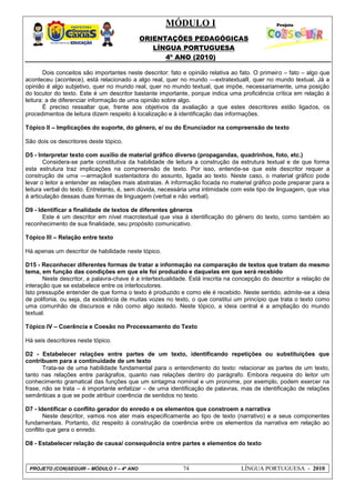 MÓDULO I
ORIENTAÇÕES PEDAGÓGICAS
LÍNGUA PORTUGUESA
4º ANO (2010)
PROJETO (CON)SEGUIR – MÓDULO 1 – 4º ANO 74 LÍNGUA PORTUGUESA - 2010
Dois conceitos são importantes neste descritor: fato e opinião relativa ao fato. O primeiro – fato – algo que
aconteceu (acontece), está relacionado a algo real, quer no mundo ―extratextual‖, quer no mundo textual. Já a
opinião é algo subjetivo, quer no mundo real, quer no mundo textual, que impõe, necessariamente, uma posição
do locutor do texto. Este é um descritor bastante importante, porque indica uma proficiência crítica em relação à
leitura: a de diferenciar informação de uma opinião sobre algo.
É preciso ressaltar que, frente aos objetivos da avaliação a que estes descritores estão ligados, os
procedimentos de leitura dizem respeito à localização e à identificação das informações.
Tópico II – Implicações do suporte, do gênero, e/ ou do Enunciador na compreensão de texto
São dois os descritores deste tópico.
D5 - Interpretar texto com auxílio de material gráfico diverso (propagandas, quadrinhos, foto, etc.)
Considera-se parte constitutiva da habilidade de leitura a construção da estrutura textual e de que forma
esta estrutura traz implicações na compreensão de texto. Por isso, entende-se que este descritor requer a
construção de uma ―armação‖ sustentadora do assunto, ligada ao texto. Neste caso, o material gráfico pode
levar o leitor a entender as relações mais abstratas. A informação focada no material gráfico pode preparar para a
leitura verbal do texto. Entretanto, é, sem dúvida, necessária uma intimidade com este tipo de linguagem, que visa
à articulação dessas duas formas de linguagem (verbal e não verbal).
D9 - Identificar a finalidade de textos de diferentes gêneros
Este é um descritor em nível macrotextual que visa à identificação do gênero do texto, como também ao
reconhecimento de sua finalidade, seu propósito comunicativo.
Tópico III – Relação entre texto
Há apenas um descritor de habilidade neste tópico.
D15 - Reconhecer diferentes formas de tratar a informação na comparação de textos que tratam do mesmo
tema, em função das condições em que ele foi produzido e daquelas em que será recebido
Neste descritor, a palavra-chave é a intertextualidade. Está inscrita na concepção do descritor a relação de
interação que se estabelece entre os interlocutores.
Isto pressupõe entender de que forma o texto é produzido e como ele é recebido. Neste sentido, admite-se a ideia
de polifonia, ou seja, da existência de muitas vozes no texto, o que constitui um princípio que trata o texto como
uma comunhão de discursos e não como algo isolado. Neste tópico, a ideia central é a ampliação do mundo
textual.
Tópico IV – Coerência e Coesão no Processamento do Texto
Há seis descritores neste tópico.
D2 - Estabelecer relações entre partes de um texto, identificando repetições ou substituições que
contribuem para a continuidade de um texto
Trata-se de uma habilidade fundamental para o entendimento do texto: relacionar as partes de um texto,
tanto nas relações entre parágrafos, quanto nas relações dentro do parágrafo. Embora requeira do leitor um
conhecimento gramatical das funções que um sintagma nominal e um pronome, por exemplo, podem exercer na
frase, não se trata – é importante enfatizar – de uma identificação de palavras, mas de identificação de relações
semânticas a que se pode atribuir coerência de sentidos no texto.
D7 - Identificar o conflito gerador do enredo e os elementos que constroem a narrativa
Neste descritor, vamos nos ater mais especificamente ao tipo de texto (narrativo) e a seus componentes
fundamentais. Portanto, diz respeito à construção da coerência entre os elementos da narrativa em relação ao
conflito que gera o enredo.
D8 - Estabelecer relação de causa/ consequência entre partes e elementos do texto
 