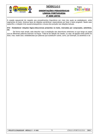 MÓDULO I
ORIENTAÇÕES PEDAGÓGICAS
LÍNGUA PORTUGUESA
4º ANO (2010)
PROJETO (CON)SEGUIR – MÓDULO 1 – 4º ANO 75 LÍNGUA PORTUGUESA - 2010
A coesão sequencial diz respeito aos procedimentos linguísticos por meio dos quais se estabelecem, entre
segmentos do texto, diversos tipos de relações semânticas, responsáveis por fazer o texto progredir. Neste caso
específico, a relação é de causa/consequência: a busca dos porquês nas relações textuais.
D12 - Estabelecer relações lógico-discursivas presentes no texto, marcadas por conjunções, advérbios,
etc.
De forma mais ampla, este descritor visa à ampliação dos descritores anteriores no que tange ao papel
que as diferentes palavras exercem na língua. Trata-se de relação de coesão, ou seja, de ligação entre partes do
texto, mas, neste caso, estabelecidas por palavras que substituem outras, como, por exemplo, os advérbios e as
 