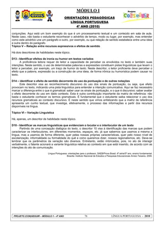 MÓDULO I
ORIENTAÇÕES PEDAGÓGICAS
LÍNGUA PORTUGUESA
4º ANO (2010)
PROJETO (CON)SEGUIR – MÓDULO 1 – 4º ANO 76 LÍNGUA PORTUGUESA - 2010
conjunções. Aqui está um bom exemplo do que é um processamento textual e um conteúdo em sala de aula.
Neste caso, não basta o estudante reconhecer o advérbio de tempo, modo ou lugar, por exemplo, mas entender
como este advérbio une um parágrafo e outro, por exemplo, ou que relação de sentido estabelece entre uma ideia
e outra dentro do parágrafo.
Tópico V – Relação entre recursos expressivos e efeitos de sentido
Há dois descritores de habilidades neste tópico.
D13 - Identificar efeitos de ironia ou humor em textos variados
A proficiência leitora requer do leitor a capacidade de perceber os envolvidos no texto e também suas
intenções. Neste sentido, o uso de determinadas palavras e expressões constituem pistas linguísticas que levam o
leitor a perceber, por exemplo, um traço de humor do texto. Neste descritor, o leitor proficiente deve perceber o
efeito que a palavra, expressão ou a construção de uma ideia, de forma irônica ou humorística podem causar no
texto.
D14 – identificar o efeito de sentido decorrente do uso da pontuação e de outras notações
Este descritor visa ao reconhecimento discursivo do uso dos sinais de pontuação, ou seja, que efeito
provocam no texto, indicando uma pista linguística para entender a intenção comunicativa. Aqui se faz necessário
marcar a diferença entre o que é gramatical: saber usar os sinais de pontuação, e o que é discursivo: saber avaliar
o efeito decorrente do uso em dado contexto. Esta é outra contribuição importante da matriz de referência: não
basta o estudante conhecer os termos gramaticais. É fundamental que o estudante saiba relacionar o uso dos
recursos gramaticais ao contexto discursivo. É neste sentido que vimos enfatizando que a matriz de referência
apresenta um cunho textual, que investiga, efetivamente, o processo das informações a partir dos recursos
disponíveis na língua.
Tópico VI – Variação Linguística
Há, apenas, um descritor de habilidade neste tópico.
D10 - Identificar as marcas linguísticas que evidenciam o locutor e o interlocutor de um texto
Partindo de uma concepção dialógica do texto, o descritor 10 visa à identificação das marcas que podem
caracterizar os interlocutores, em diferentes momentos, espaços, etc. já que sabemos que usamos a mesma a
língua, mas a usamos de forma diferente, quer pelas nossas próprias características, quer pelo nosso nível de
escolarização, informalidade ou formalidade do quê e como queremos dizer, nossos regionalismos, etc. Deve-se
lembrar que os parâmetros da variação são diversos. Entretanto, estão imbricados, pois, no ato de interagir
verbalmente, o falante acionará a variante linguística relativa ao contexto em que está inserido, de acordo com as
intenções do ato de comunicação.
Língua Portuguesa: orientações para o professor, SAEB/Prova Brasil, 4ª série/5º ano, ensino fundamental.
Brasília: Instituto Nacional de Estudos e Pesquisas Educacionais Anísio Teixeira, 2009.
 