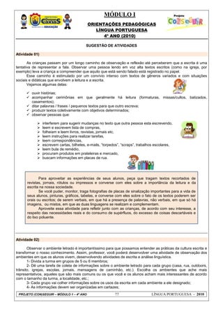 MÓDULO I
ORIENTAÇÕES PEDAGÓGICAS
LÍNGUA PORTUGUESA
4º ANO (2010)
PROJETO (CON)SEGUIR – MÓDULO 1 – 4º ANO 77 LÍNGUA PORTUGUESA - 2010
SUGESTÃO DE ATIVIDADES
Atividade 01)
As crianças passam por um longo caminho de observação e reflexão até perceberem que a escrita é uma
tentativa de representar a fala. Observar uma pessoa lendo em voz alta textos escritos (como na igreja, por
exemplo) leva a criança a compreender que aquilo que está sendo falado está registrado no papel.
Esse caminho é estimulado por um convívio intenso com textos de gêneros variados e com situações
sociais e didáticas que envolvem a leitura e a escrita.
Vejamos algumas delas:
 ouvir histórias;
 acompanhar cerimônias em que geralmente há leitura (formaturas, missas/cultos, batizados,
casamentos);
 ditar palavras / frases / pequenos textos para que outro escreva;
 produzir textos coletivamente com objetivos determinados;
 observar pessoas que:
 interferem para sugerir mudanças no texto que outra pessoa esta escrevendo,
 leem e escrevem lista de compras,
 folheiam e leem livros, revistas, jornais etc,
 leem instruções para realizar tarefas,
 leem correspondências,
 escrevem cartas, bilhetes, e-mails, ―torpedos‖, ―scraps‖, trabalhos escolares,
 leem bula de remédio,
 procuram produtos em prateleiras e mercado,
 buscam informações em placas de rua.
Atividade 02)
Observar o ambiente letrado é importantíssimo para que possamos entender as práticas da cultura escrita e
transformar o nosso conhecimento. Assim, professor, você poderá desenvolver uma atividade de observação dos
ambientes em que os alunos vivem, desenvolvendo atividades de escrita e análise linguística.
1- Divida a turma em grupos de 5 ou 6 membros;
2- Dê uma tarefa de coleta de informações sobre o ambiente letrado para cada grupo (casa, rua, outdoors,
trânsito, igrejas, escolas, jornais, mensagens de caminhão, etc.). Escolha os ambientes que ache mais
representativos, aqueles que são mais comuns ou os que você e os alunos acham mais interessantes de acordo
com o tamanho da turma, a localidade, etc.;
3- Cada grupo vai colher informações sobre os usos da escrita em cada ambiente a ele designado;
4- As informações devem ser organizadas em cartazes;
Para aproveitar as experiências de seus alunos, peça que tragam textos recortados de
revistas, jornais, rótulos ou impressos e converse com eles sobre a importância da leitura e da
escrita na nossa sociedade.
Se você puder, monitor, traga fotografias de placas de sinalização importantes para a vida de
seus alunos, pinturas, gráficos, tabelas, e converse com eles sobre o fato de os textos poderem ser
orais ou escritos; de serem verbais, em que há a presença de palavras, não verbais, em que só há
imagens, ou mistos, em que as duas linguagens se realizam e complementam.
Aproveite essa atividade para refletir junto com as crianças, de acordo com seu interesse, a
respeito das necessidades reais e do consumo de supérfluos, do excesso de coisas descartáveis e
do lixo poluente.
 