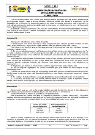 MÓDULO I
ORIENTAÇÕES PEDAGÓGICAS
LÍNGUA PORTUGUESA
4º ANO (2010)
PROJETO (CON)SEGUIR – MÓDULO 1 – 4º ANO 78 LÍNGUA PORTUGUESA - 2010
5- Cada grupo apresenta para a turma seus achados. Durante a apresentação oral, leve-os a refletir sobre
as construções textuais, frases e termos utilizados, elementos verbais, não verbais e a pontuação. Se for
necessário, use o dicionário. Se aparecerem palavras em língua estrangeira, explique-as para os alunos e, se
você não as compreender, pode sempre pedir ajuda e desenvolver um trabalho conjunto com a professora de
língua inglesa ou espanhola.
6- Conclua a aula ou sequência de aulas com uma sistematização do conhecimento observado e discutido e
uma apreciação dos cartazes. Deixe-os à disposição para que possam compor, por um período de tempo, o
ambiente letrado de sala de aula.
Atividade 03)
Planeje uma aula diferente para a prática de escrita.
1- Sente-se com seus alunos num círculo e faça uma proposta para a escrita: que eles escolham um tema
para a escrita relacionado a algo que eles façam durante o dia e que queiram contar para a classe;
2- Explique que o tema da redação não deve ser nada muito complicado, mas algo corriqueiro que eles
conheçam e saibam contar;
3- Dê um exemplo de coisas que você faz durante o dia e foque seu tema em algo nessa parte do dia. Por
exemplo, eu poderia pensar em escrever um pequeno texto sobre um episódio no meu dia, como um momento em
que desci para passear com o meu cachorro e ele brincou com outro cachorro. Dê um exemplo do seu dia-a-dia,
para encorajá-los;
4- Em seguida, peça para eles conversarem em duplas ou trios, tentando encontrar exemplos de coisas que
façam no dia a dia e conversem um com o outro sobre isso. Enquanto isso vá de grupo em grupo, ouça e
converse, fazendo perguntas, tentando não direcionar para aquilo que ache bom, mas deixando-os se
expressarem;
5- Peça então que anotem os temas em seus cadernos e pensem neles para a próxima aula;
6- Na aula seguinte, organize-os em círculos novamente para que contem aos seus colegas no que
pensaram escrever;
7- Então, se houver tempo, peça que escrevam um breve texto narrando um caso que escolheram contar.
Se não houver tempo, que façam mais algumas anotações com suas ideias e pensem para escreverem na aula
seguinte;
8- Na avaliação do texto, enfatize a construção da coerência relacionando o título com o resto do texto;
9- Ao devolver os textos para seus autores, comente sobre a coerência e como é importante sempre
relerem o texto durante a produção para que eles mantenham a lógica das ideias.
Atividade 04)
Caro monitor, para que você tenha uma percepção mais exata de diferentes formas de falar, observe se
alguns de seus alunos apresentam evidências de uma fala mais distante da forma escrita.
Analise a ilustração da História da bruxinha do livro de Eva Furnari.
Use esta história em sala de aula, peça às crianças que comentem o que está na ilustração. Quando elas
contarem a história, preste bastante atenção à sua pronúncia. Os nomes que podem ser falados de várias formas
e aparecem na história estão no quadro abaixo. Anote como foi falado e compare com a escrita:
Nomes que podem
aparecer na narrativa
Possíveis pronúncias
na fala dos alunos
mulher mulé
dormindo durmino
balançando balançano
Leve os alunos a observar que há uma diferença entre nossa forma de falar e a de escrever. Essa
percepção é importante, pois nos permite acompanhar o processo de aprendizagem da escrita, que pode ser
influenciado pela forma muito diferente de falar. Você pode adaptar esta atividade com outras gravuras.
 