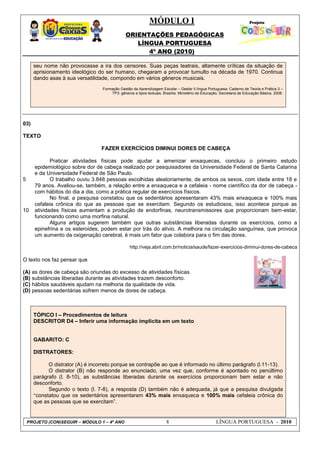 MÓDULO I
ORIENTAÇÕES PEDAGÓGICAS
LÍNGUA PORTUGUESA
4º ANO (2010)
PROJETO (CON)SEGUIR – MÓDULO 1 – 4º ANO 8 LÍNGUA PORTUGUESA - 2010
seu nome não provocasse a ira dos censores. Suas peças teatrais, altamente críticas da situação de
aprisionamento ideológico do ser humano, chegaram a provocar tumulto na década de 1970. Continua
dando asas à sua versatilidade, compondo em vários gêneros musicais.
Formação Gestão da Aprendizagem Escolar – Gestar II língua Portuguesa: Caderno de Teoria e Prática 3 –
TP3: gêneros e tipos textuais. Brasília: Ministério da Educação, Secretaria de Educação Básica, 2008.
03)
TEXTO
5
10
FAZER EXERCÍCIOS DIMINUI DORES DE CABEÇA
Praticar atividades físicas pode ajudar a amenizar enxaquecas, concluiu o primeiro estudo
epidemiológico sobre dor de cabeça realizado por pesquisadores da Universidade Federal de Santa Catarina
e da Universidade Federal de São Paulo.
O trabalho ouviu 3.848 pessoas escolhidas aleatoriamente, de ambos os sexos, com idade entre 18 e
79 anos. Avaliou-se, também, a relação entre a enxaqueca e a cefaleia - nome científico da dor de cabeça -
com hábitos do dia a dia, como a prática regular de exercícios físicos.
No final, a pesquisa constatou que os sedentários apresentaram 43% mais enxaqueca e 100% mais
cefaleia crônica do que as pessoas que se exercitam. Segundo os estudiosos, isso acontece porque as
atividades físicas aumentam a produção de endorfinas, neurotransmissores que proporcionam bem-estar,
funcionando como uma morfina natural.
Alguns artigos sugerem também que outras substâncias liberadas durante os exercícios, como a
epinefrina e os esteroides, podem estar por trás do alívio. A melhora na circulação sanguínea, que provoca
um aumento da oxigenação cerebral, é mais um fator que colabora para o fim das dores.
http://veja.abril.com.br/noticia/saude/fazer-exercicios-diminui-dores-de-cabeca
O texto nos faz pensar que
(A) as dores de cabeça são oriundas do excesso de atividades físicas.
(B) substâncias liberadas durante as atividades trazem desconforto.
(C) hábitos saudáveis ajudam na melhoria da qualidade de vida.
(D) pessoas sedentárias sofrem menos de dores de cabeça.
TÓPICO I – Procedimentos de leitura
DESCRITOR D4 – Inferir uma informação implícita em um texto
GABARITO: C
DISTRATORES:
O distrator (A) é incorreto porque se contrapõe ao que é informado no último parágrafo (l.11-13).
O distrator (B) não responde ao enunciado, uma vez que, conforme é apontado no penúltimo
parágrafo (l. 8-10), as substâncias liberadas durante os exercícios proporcionam bem estar e não
desconforto.
Segundo o texto (l. 7-8), a resposta (D) também não é adequada, já que a pesquisa divulgada
“constatou que os sedentários apresentaram 43% mais enxaqueca e 100% mais cefaleia crônica do
que as pessoas que se exercitam‖.
 